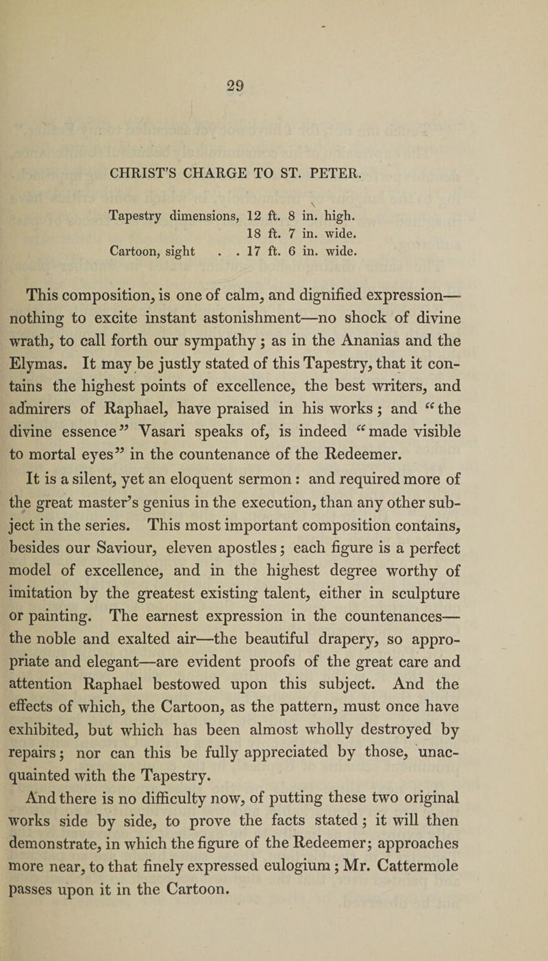 CHRIST’S CHARGE TO ST. PETER. Tapestry dimensions, 12 ft. 8 in. high. 18 ft. 7 in. wide. Cartoon, sight . . 17 ft. 6 in. wide. This composition, is one of calm, and dignified expression- nothing to excite instant astonishment—no shock of divine wrath, to call forth our sympathy; as in the Ananias and the Elymas. It may be justly stated of this Tapestry, that it con¬ tains the highest points of excellence, the best writers, and admirers of Raphael, have praised in his works; and “ the divine essence” Vasari speaks of, is indeed “made visible to mortal eyes” in the countenance of the Redeemer. It is a silent, yet an eloquent sermon : and required more of the great master’s genius in the execution, than any other sub¬ ject in the series. This most important composition contains, besides our Saviour, eleven apostles; each figure is a perfect model of excellence, and in the highest degree worthy of imitation by the greatest existing talent, either in sculpture or painting. The earnest expression in the countenances— the noble and exalted air—the beautiful drapery, so appro¬ priate and elegant—are evident proofs of the great care and attention Raphael bestowed upon this subject. And the effects of which, the Cartoon, as the pattern, must once have exhibited, but which has been almost wholly destroyed by repairs; nor can this be fully appreciated by those, unac¬ quainted with the Tapestry. And there is no difficulty now, of putting these two original works side by side, to prove the facts stated; it will then demonstrate, in which the figure of the Redeemer; approaches more near, to that finely expressed eulogium; Mr. Cattermole passes upon it in the Cartoon.