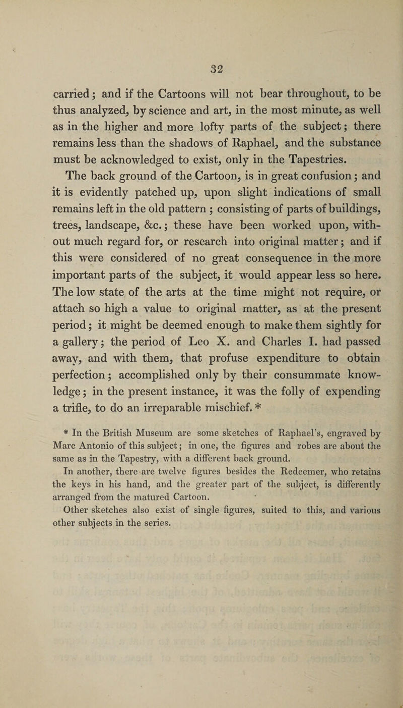 carried; and if the Cartoons will not bear throughout, to be thus analyzed, by science and art, in the most minute, as well as in the higher and more lofty parts of the subject; there remains less than the shadows of Raphael, and the substance must be acknowledged to exist, only in the Tapestries. The back ground of the Cartoon, is in great confusion; and it is evidently patched up, upon slight indications of small remains left in the old pattern ; consisting of parts of buildings, trees, landscape, &amp;c.; these have been worked upon, with¬ out much regard for, or research into original matter; and if this were considered of no great consequence in the more important parts of the subject, it would appear less so here. The low state of the arts at the time might not require, or attach so high a value to original matter, as at the present period; it might be deemed enough to make them sightly for a gallery; the period of Leo X. and Charles I. had passed away, and with them, that profuse expenditure to obtain perfection; accomplished only by their consummate know¬ ledge ; in the present instance, it was the folly of expending a trifle, to do an irreparable mischief. * * In the British Museum are some sketches of Raphael’s, engraved by Marc Antonio of this subject; in one, the figures and robes are about the same as in the Tapestry, with a different back ground. In another, there are twelve figures besides the Redeemer, who retains the keys in his hand, and the greater part of the subject, is differently arranged from the matured Cartoon. Other sketches also exist of single figures, suited to this, and various other subjects in the series.