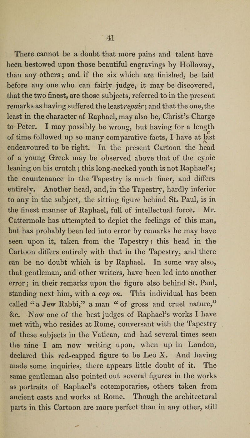 There cannot be a doubt that more pains and talent have been bestowed upon those beautiful engravings by Holloway, than any others; and if the six which are finished, be laid before any one who can fairly judge, it may be discovered, that the two finest, are those subjects, referred to in the present remarks as having suffered the least repair \ and that the one, the least in the character of Raphael, may also be, Christ’s Charge to Peter. I may possibly be wrong, but having for a length of time followed up so many comparative facts, I have at last endeavoured to be right. In the present Cartoon the head of a young Greek may be observed above that of the cynic leaning on his crutch; this long-necked youth is not Raphael’s; the countenance in the Tapestry is much finer, and differs entirely. Another head, and, in the Tapestry, hardly inferior to any in the subject, the sitting figure behind St. Paul, is in the finest manner of Raphael, full of intellectual force. Mr. Cattermole has attempted to depict the feelings of this man, but has probably been led into error by remarks he may have seen upon it, taken from the Tapestry: this head in the Cartoon differs entirely with that in the Tapestry, and there can be no doubt which is by Raphael. In some way also, that gentleman, and other writers, have been led into another error; in their remarks upon the figure also behind St. Paul, standing next him, with a cap on. This individual has been called “ a Jew Rabbi,” a man 66 of gross and cruel nature,” &amp;c. Now one of the best judges of Raphael’s works I have met with, who resides at Rome, conversant with the Tapestry of these subjects in the Vatican, and had several times seen the nine I am now writing upon, when up in London, declared this red-capped figure to be Leo X. And having made some inquiries, there appears little doubt of it. The same gentleman also pointed out several figures in the works as portraits of Raphael’s cotemporaries, others taken from ancient casts and works at Rome. Though the architectural parts in this Cartoon are more perfect than in any other, still