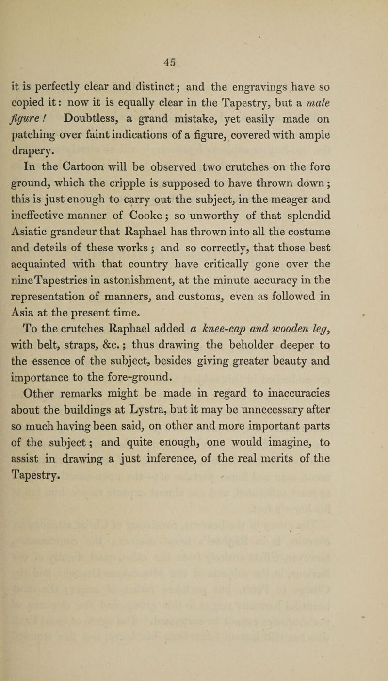 it is perfectly clear and distinct; and the engravings have so copied it: now it is equally clear in the Tapestry, but a male figure! Doubtless, a grand mistake, yet easily made on patching over faint indications of a figure, covered with ample drapery. In the Cartoon will be observed two crutches on the fore ground, which the cripple is supposed to have thrown down; this is just enough to carry out the subject, in the meager and ineffective manner of Cooke; so unworthy of that splendid Asiatic grandeur that Raphael has thrown into all the costume and details of these works; and so correctly, that those best acquainted with that country have critically gone over the nine Tapestries in astonishment, at the minute accuracy in the representation of manners, and customs, even as followed in Asia at the present time. To the crutches Raphael added a knee-cap and wooden leg, with belt, straps, &amp;c.; thus drawing the beholder deeper to the essence of the subject, besides giving greater beauty and importance to the fore-ground. Other remarks might be made in regard to inaccuracies about the buildings at Lystra, but it may be unnecessary after so much having been said, on other and more important parts of the subject; and quite enough, one would imagine, to assist in drawing a just inference, of the real merits of the Tapestry.