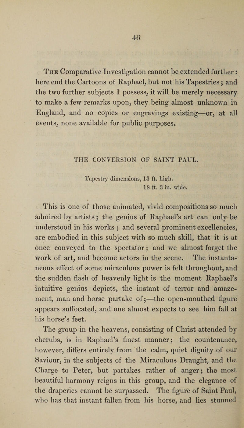 The Comparative Investigation cannot be extended further: here end the Cartoons of Raphael, but not his Tapestries; and the two further subjects I possess, it will be merely necessary to make a few remarks upon, they being almost unknown in England, and no copies or engravings existing—or, at all events, none available for public purposes. THE CONVERSION OF SAINT PAUL. Tapestry dimensions, 13 ft. high. 18 ft. 3 in. wide. This is one of those animated, vivid compositions so much admired by artists; the genius of Raphael’s art can only be understood in his works ; and several prominent excellencies, are embodied in this subject with so much skill, that it is at once conveyed to the spectator; and we almost forget the work of art, and become actors in the scene. The instanta¬ neous effect of some miraculous power is felt throughout, and the sudden flash of heavenly light is the moment Raphael’s intuitive genius depicts, the instant of terror and amaze¬ ment, man and horse partake of;—the open-mouthed figure appears suffocated, and one almost expects to see him fall at his horse’s feet. The group in the heavens, consisting of Christ attended by cherubs, is in Raphael’s finest manner; the countenance, however, differs entirely from the calm, quiet dignity of our Saviour, in the subjects of the Miraculous Draught, and the Charge to Peter, but partakes rather of anger; the most beautiful harmony reigns in this group, and the elegance of the draperies cannot be surpassed. The figure of Saint Paul, who has that instant fallen from his horse, and lies stunned