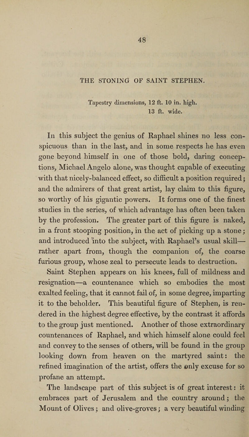 THE STONING OF SAINT STEPHEN. Tapestry dimensions, 12 ft. 10 in. high. 13 ft. wide. In this subject the genius of Raphael shines no less con¬ spicuous than in the last, and in some respects he has even gone beyond himself in one of those bold, daring concep¬ tions, Michael Angelo alone, was thought capable of executing with that nicely-balanced effect, so difficult a position required ; and the admirers of that great artist, lay claim to this figure, so worthy of his gigantic powers. It forms one of the finest studies in the series, of which advantage has often been taken by the profession. The greater part of this figure is naked, in a front stooping position, in the act of picking up a stone; and introduced 'into the subject, with Raphael’s usual skill— rather apart from, though the companion of, the coarse furious group, whose zeal to persecute leads to destruction. Saint Stephen appears on his knees, full of mildness and resignation—a countenance which so embodies the most exalted feeling, that it cannot fail of, in some degree, imparting it to the beholder. This beautiful figure of Stephen, is ren¬ dered in the highest degree effective, by the contrast it affords to the group just mentioned. Another of those extraordinary countenances of Raphael, and which himself alone could feel and convey to the senses of others, will be found in the group looking down from heaven on the martyred saint: the refined imagination of the artist, offers the only excuse for so profane an attempt. The landscape part of this subject is of great interest: it embraces part of Jerusalem and the country around; the Mount of Olives; and olive-groves; a very beautiful winding