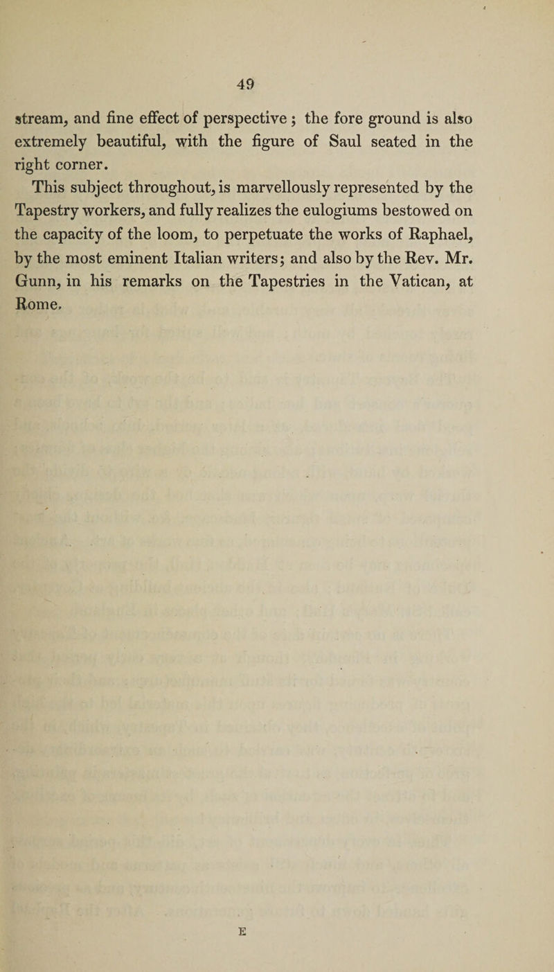 stream, and fine effect of perspective ; the fore ground is also extremely beautiful, with the figure of Saul seated in the right corner. This subject throughout, is marvellously represented by the Tapestry workers, and fully realizes the eulogiums bestowed on the capacity of the loom, to perpetuate the works of Raphael, by the most eminent Italian writers; and also by the Rev. Mr. Gunn, in his remarks on the Tapestries in the Vatican, at Rome.