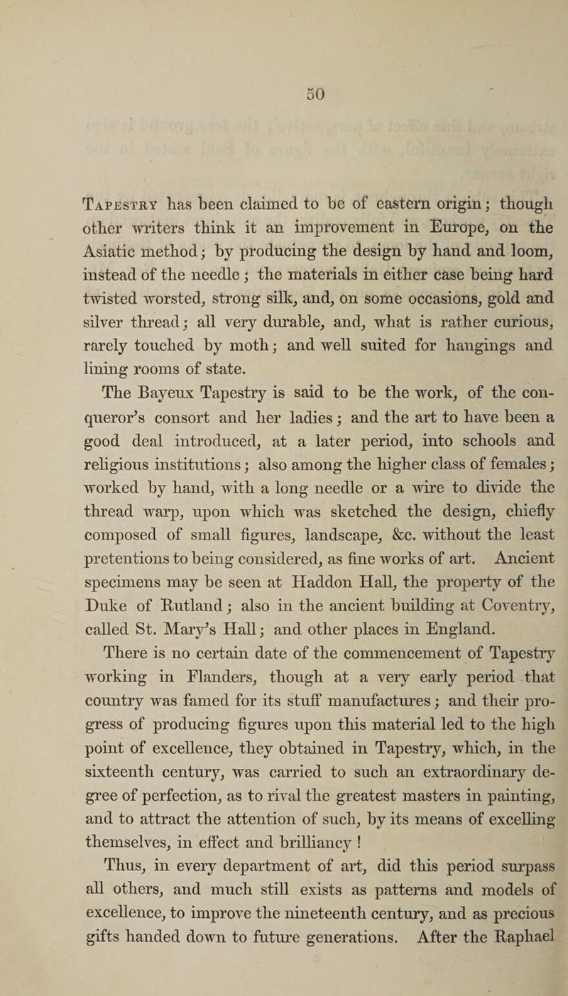 Tapestry has been claimed to be of eastern origin; though other writers think it an improvement in Europe, on the Asiatic method; by producing the design by hand and loom, instead of the needle ; the materials in either case being hard twisted worsted, strong silk, and, on some occasions, gold and silver thread; all very durable, and, what is rather curious, rarely touched by moth; and well suited for hangings and lining rooms of state. The Bayeux Tapestry is said to be the work, of the con¬ querors consort and her ladies; and the art to have been a good deal introduced, at a later period, into schools and religious institutions; also among the higher class of females; worked by hand, with a long needle or a wire to divide the thread warp, upon which was sketched the design, chiefly composed of small figures, landscape, &amp;c. without the least pretentions to being considered, as fine works of art. Ancient specimens may be seen at Haddon Hall, the property of the Duke of Kutland; also in the ancient building at Coventry, called St. Mary’s Hall; and other places in England. There is no certain date of the commencement of Tapestry working in Flanders, though at a very early period that country was famed for its stuff manufactures; and their pro¬ gress of producing figures upon this material led to the high point of excellence, they obtained in Tapestry, which, in the sixteenth century, was carried to such an extraordinary de¬ gree of perfection, as to rival the greatest masters in painting, and to attract the attention of such, by its means of excelling themselves, in effect and brilliancy ! Thus, in every department of art, did this period surpass all others, and much still exists as patterns and models of excellence, to improve the nineteenth century, and as precious gifts handed down to future generations. After the Raphael