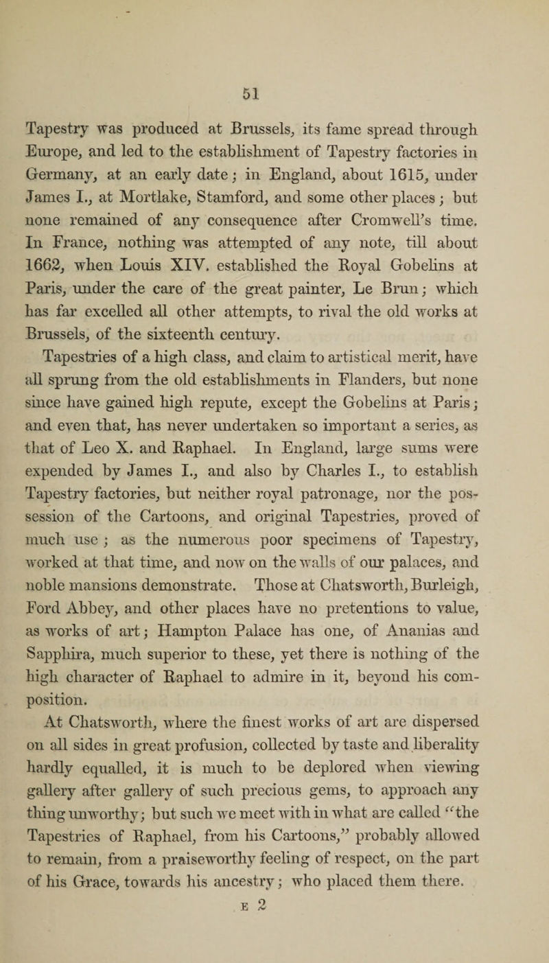 Tapestry was produced at Brussels, its fame spread through Europe, and led to the establishment of Tapestry factories in Germany, at an early date; in England, about 1615, under James I., at Mortlake, Stamford, and some other places; but none remained of any consequence after CromwelTs time. In France, nothing was attempted of any note, till about 1662, when Louis XIV. established the Royal Gobelins at Paris, under the care of the great painter, Le Brun; which has far excelled all other attempts, to rival the old works at Brussels, of the sixteenth century. Tapestries of a high class, and claim to artistical merit, have all sprung from the old establishments in Flanders, but none since have gained high repute, except the Gobelins at Paris; and even that, has never undertaken so important a series, as that of Leo X. and Raphael. In England, large sums were expended by James I., and also by Charles I., to establish Tapestry factories, but neither royal patronage, nor the pos¬ session of the Cartoons, and original Tapestries, proved of much use ; as the numerous poor specimens of Tapestry, worked at that time, and now on the walls of our palaces, and noble mansions demonstrate. Those at Chatsworth, Burleigh, Ford Abbey, and other places have no pretentions to value, as works of art; Hampton Palace has one, of Ananias and Sapphira, much superior to these, yet there is nothing of the high character of Raphael to admire in it, beyond his com¬ position. At Chatsworth, where the finest works of art are dispersed on all sides in great profusion, collected by taste and liberality hardly equalled, it is much to be deplored when viewing gallery after gallery of such precious gems, to approach any thing imworthy; but such we meet with in what are called “the Tapestries of Raphael, from his Cartoons,” probably allowed to remain, from a praiseworthy feeling of respect, on the part of his Grace, towards his ancestry; who placed them there. e 2