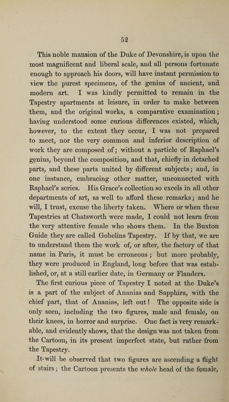 §2 This noble mansion of the Duke of Devonshire, is upon the most magnificent and liberal scale, and all persons fortunate enough to approach his doors, will have instant permission to view the purest specimens, of the genius of ancient, and modem art. I was kindly permitted to remain in the Tapestry apartments at leisure, in order to make between them, and the original works, a comparative examination; having understood some curious differences existed, which, however, to the extent they occur, I was not prepared to meet, nor the very common and inferior description of work they are composed of; without a particle of Raphael's genius, beyond the composition, and that, chiefly in detached parts, and these parts united by different subjects; and, in one instance, embracing other matter, unconnected with Raphael's series. His Grace's collection so excels in all other departments of art, as well to afford these remarks; and he will, I trust, excuse the liberty taken. Where or when these Tapestries at Chatsworth were made, I could not learn from the very attentive female who shows them. In the Buxton Guide they are called Gobelins Tapestry. If by that, we are to understand them the work of, or after, the factory of that name in Paris, it must be erroneous ; but more probably, they were produced in England, long before that was estab¬ lished, or, at a still earlier date, in Germany or Flanders. The first curious piece of Tapestry I noted at the Duke's is a part of the subject of Ananias and Sapphira, with the chief part, that of Ananias, left out! The opposite side is only seen, including the two figures, male and female, on their knees, in horror and surprise. One fact is very remark¬ able, and evidently shows, that the design was not taken from the Cartoon, in its present imperfect state, but rather from the Tapestry. It-will be observed that two figures are ascending a flight of stairs; the Cartoon presents the whole head of the female,