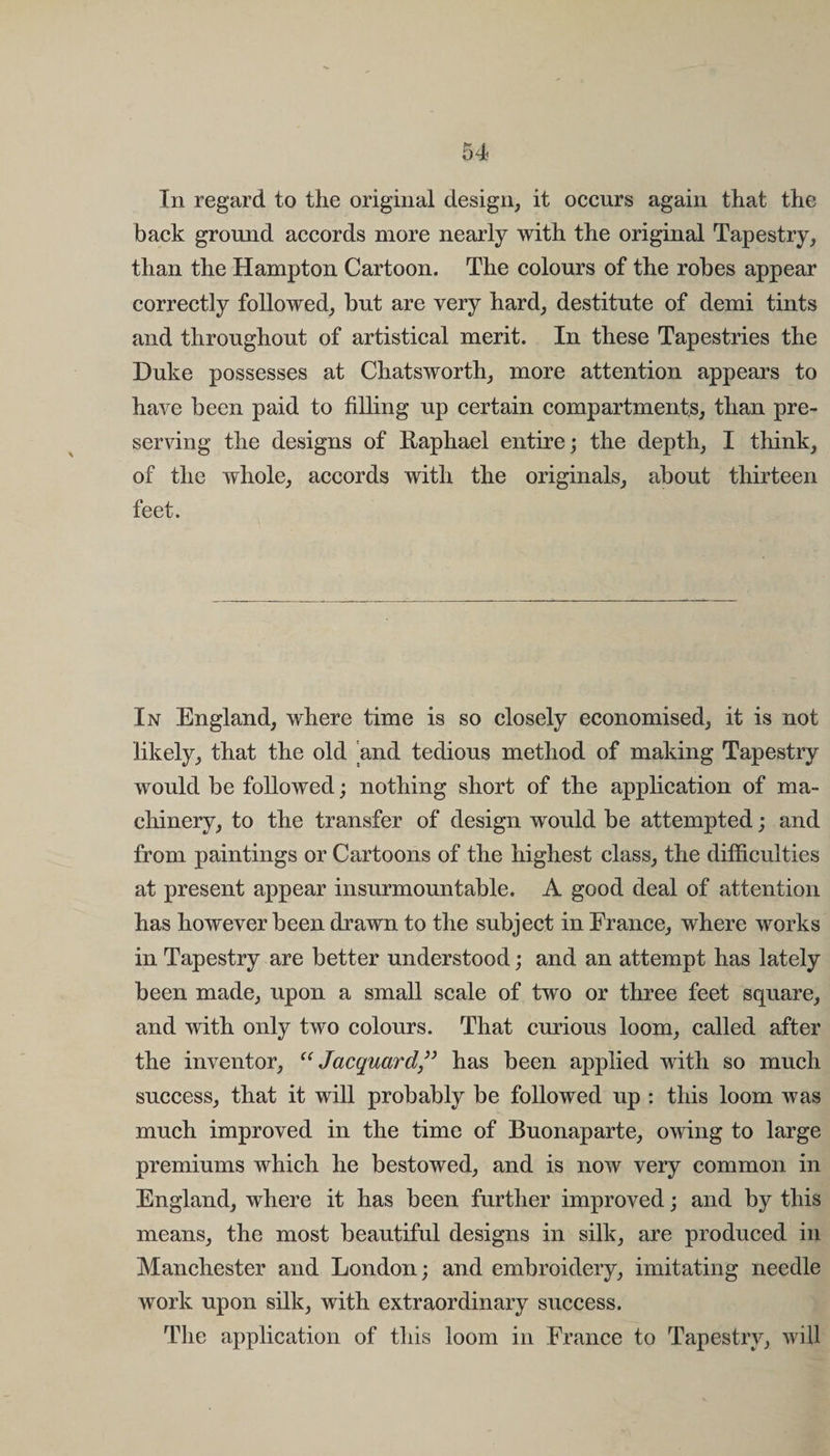 In regard to the original design, it occurs again that the back ground accords more nearly with the original Tapestry, than the Hampton Cartoon. The colours of the robes appear correctly followed, but are very hard, destitute of demi tints and throughout of artistical merit. In these Tapestries the Duke possesses at Chatsworth, more attention appears to have been paid to filling up certain compartments, than pre¬ serving the designs of Raphael entire; the depth, I think, of the whole, accords with the originals, about thirteen feet. In England, where time is so closely economised, it is not likely, that the old 'and tedious method of making Tapestry would be followed; nothing short of the application of ma¬ chinery, to the transfer of design would be attempted; and from paintings or Cartoons of the highest class, the difficulties at present appear insurmountable. A good deal of attention has however been drawn to the subject in France, where works in Tapestry are better understood; and an attempt has lately been made, upon a small scale of two or three feet square, and with only two colours. That curious loom, called after the inventor, “Jacquard” has been applied with so much success, that it will probably be followed up : this loom was much improved in the time of Buonaparte, owing to large premiums which he bestowed, and is now very common in England, where it has been further improved; and by this means, the most beautiful designs in silk, are produced in Manchester and London; and embroidery, imitating needle work upon silk, with extraordinary success. The application of this loom in France to Tapestry, will