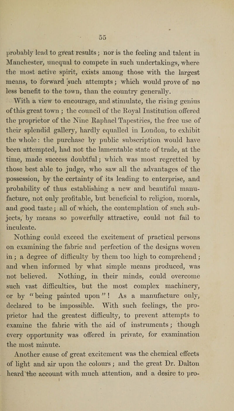 probably lead to great results; nor is the feeling and talent in Manchester, unequal to compete in such undertakings, where the most active spirit, exists among those with the largest means, to forward such attempts; which would prove of no less benefit to the town, than the country generally. With a view to encourage, and stimulate, the rising genius of this great town ; the council of the Royal Institution offered the proprietor of the Nine Raphael Tapestries, the free use of their splendid gallery, hardly equalled in London, to exhibit the whole: the purchase by public subscription would have been attempted, had not the lamentable state of trade, at the time, made success doubtful; which was most regretted by those best able to judge, who saw all the advantages of the possession, by the certainty of its leading to enterprise, and probability of thus establishing a new and beautiful manu¬ facture, not only profitable, but beneficial to religion, morals, and good taste; all of which, the contemplation of such sub¬ jects,' by means so powerfully attractive, could not fail to inculcate. Nothing could exceed the excitement of practical persons on examining the fabric and perfection of the designs woven in; a degree of difficulty by them too high to comprehend; and when informed by what simple means produced, was not believed. Nothing, in their minds, could overcome such vast difficulties, but the most complex machinery, or by “ being painted upon ” ! As a manufacture only, declared to be impossible. With such feelings, the pro¬ prietor had the greatest difficulty, to prevent attempts to examine the fabric with the aid of instruments; though every opportunity was offered in private, for examination the most minute. Another cause of great excitement was the chemical effects of light and air upon the colours; and the great Dr. Dalton heard the account with much attention, and a desire to pro-
