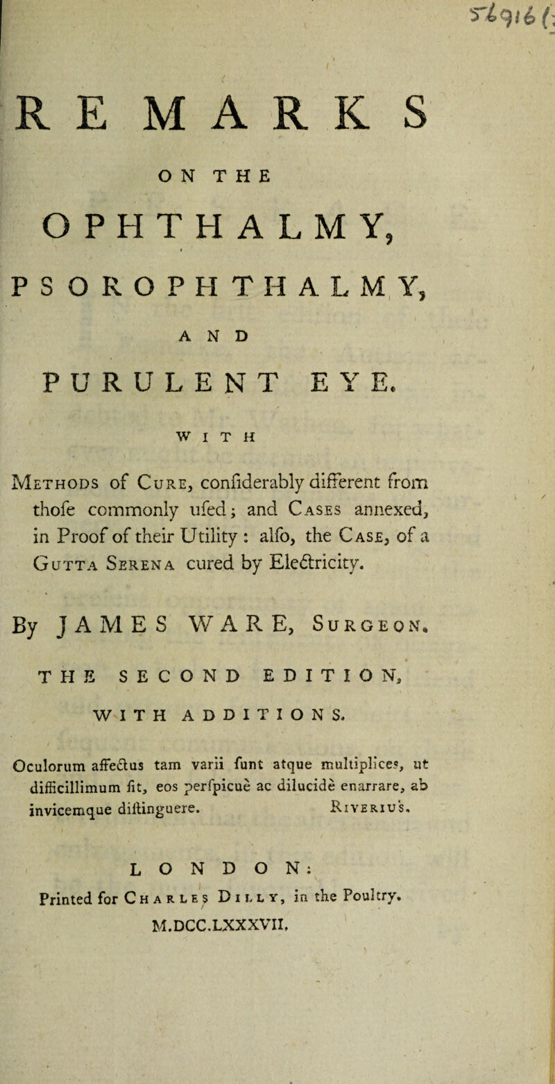 RE MARK S O N T H E OPHTHALMY, I PSOROPHTHALMY, AND PURULENT EYE, WITH Methods of Cure, confiderably different from thofe commonly ufed; and Cases annexed, in Proof of their Utility : alio, the Case, of a Gutta Serena cured by Electricity. By JAMES WARE, Surgeon* THE SECOND EDITION, WITH ADDITIONS. Oculorum affe&us tam varii funt atque multiplies, ut difficillimum fit, eos perfpicue ac dilucide enarrare, ab invicemque diltinguere. Riveriu's. LONDON; Printed for Charles Duly, in the Poultry. M.DCC.LXXXVII,