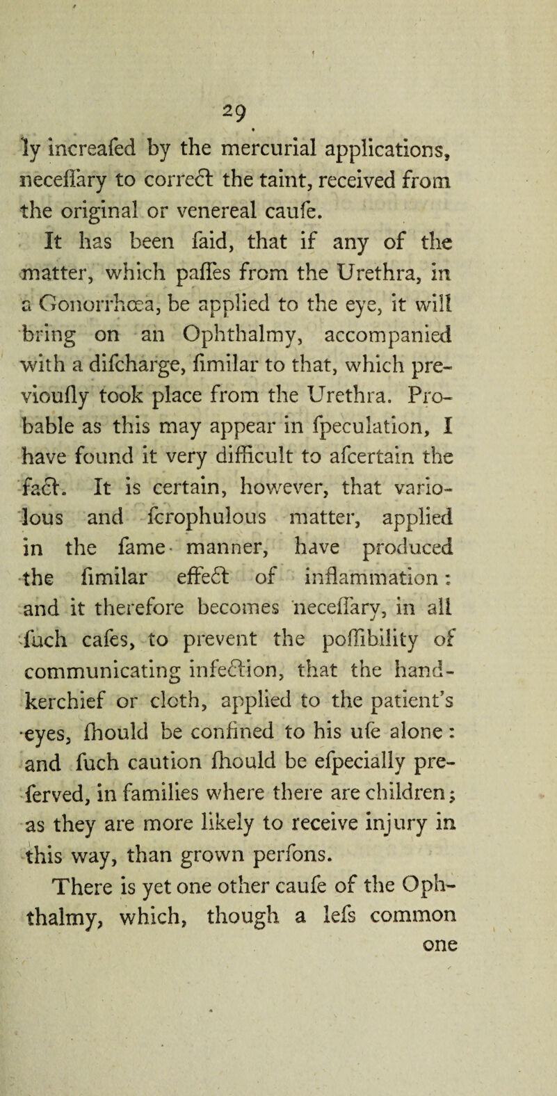 ly increafed by the mercurial applications, neceflary to corredt the taint, received from the original or venereal caufe. It has been faid, that if any of the matter, which palfes from the Urethra, in a Gonorrhoea, be applied to the eye, it will bring on an Ophthalmy, accompanied with a difcharge, fimilar to that, which pre- vioufly took place from the Urethra. Pro¬ bable as this may appear in fpeculation, I have found it very difficult to afcertain the fact. It is certain, however, that vario¬ lous and fcrophulous matter, applied in the fame- manner, have produced the fimilar effedt of inflammation: and it therefore becomes neceflary, in all fuch cafes, to prevent the poffibility of communicating infection, that the hand¬ kerchief or cloth, applied to the patient's •eyes, fhould be confined to his ufe alone: and fuch caution fhould be efpecially pre¬ served, in families where there are children; as they are more likely to receive injury in this way, than grown perfons. There is yet one other caufe of the Oph- thalmy, which, though a lefs common one
