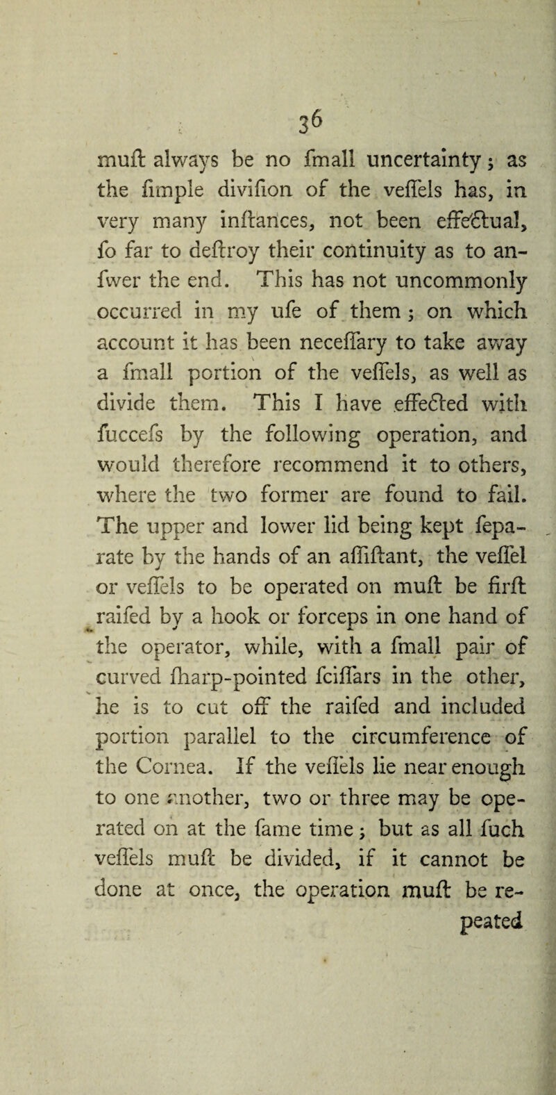 muft always be no fmall uncertainty as the fimple diviffon of the veffels has, in very many inftances, not been effectual, fo far to aeftroy their continuity as to an- fwer the end. This has not uncommonly occurred in my ufe of them ; on which account it has been neceffary to take away a fmall portion of the veffels, as well as divide them. This I have effefted with fuccefs by the following operation, and would therefore recommend it to others, where the two former are found to fail. The upper and lower lid being kept fepa- rate by the hands of an affiftant, the veffel or veffels to be operated on muft be firft raifed by a hook or forceps in one hand of the operator, while, with a fmall pair of curved fharp-pointed fciffars in the other, V he is to cut off the raifed and included portion parallel to the circumference of the Cornea. If the veffels lie near enough to one another, two or three may be ope¬ rated on at the fame time y but as all fuch veffels muft be divided, if it cannot be done at once, the operation muft be re¬ peated