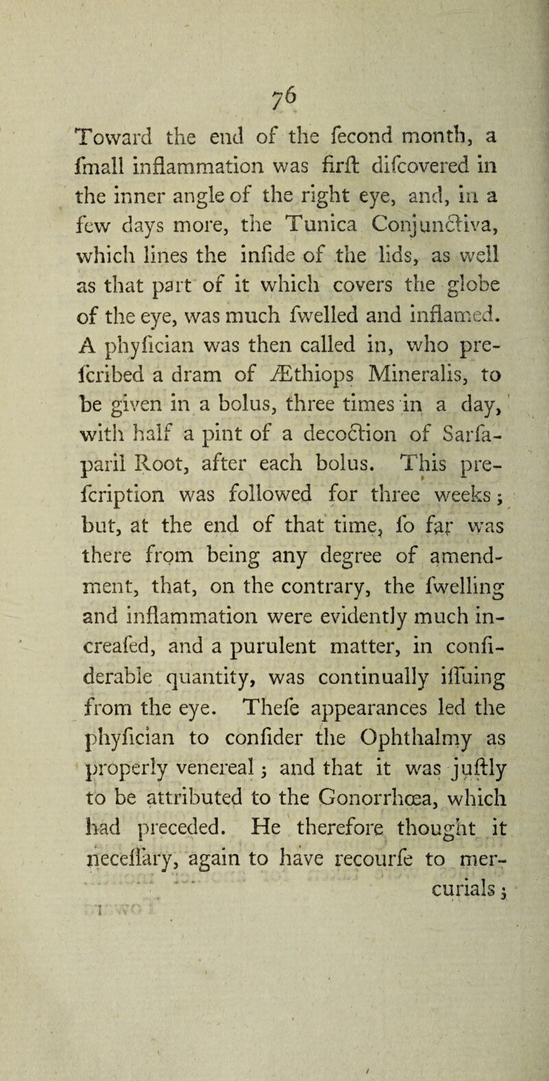 Toward the end of the fecond month, a fmall inflammation was fxrft difcovered in the inner angle of the right eye, and, in a few days more, the Tunica Conjunctiva, which lines the infide of the lids, as well as that part of it which covers the globe of the eye, was much fwelled and inflamed. A phyfician was then called in, who pre- fcribed a dram of iEthiops Mineralis, to he given in a bolus, three times in a day, with half a pint of a decoction of Sarfa- paril Root, after each bolus. This pre- fcription was followed for three weeks; but, at the end of that time, fo far was there from being any degree of amend¬ ment, that, on the contrary, the fwelling and inflammation were evidently much in- creafed, and a purulent matter, in confi- derable quantity, was continually bluing from the eye. Thefe appearances led the phyfician to confider the Ophthalmy as properly venereal; and that it was juftly to be attributed to the Gonorrhoea, which had preceded. He therefore thought it neceilary, again to have recourfe to mer¬ curials 5 t