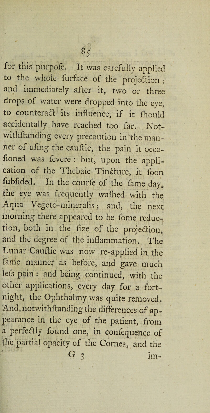 *5 for this purpofe. It was carefully applied to the whole furface of the projection ; and immediately after it, two or three drops of water were dropped into the eye, to counteract its influence, if it fhould accidentally have reached too far. Not- withftanding every precaution in the man¬ ner of ufing the cauftic, the pain it occa- fioned was fevere : but, upon the appli¬ cation of the Thebaic Tincture, it foon fubfided. In the courfe of the fame day, the eye was frequently wafhed with the Aqua Vegeto-mineralis; and, the next morning there appeared to be fome reduc¬ tion, both in the fize of the projection, and the degree of the inflammation. The Lunar Cauftic was now re-applied in the fame manner as before, and gave much lefs pain : and being continued, with the other applications, every day for a fort¬ night, the Ophthalmy was quite removed. And, notwithftanding the differences of ap¬ pearance in the eye of the patient, from a perfectly found one, in confeque’nce of the partial opacity of the Cornea, and the 3 im-