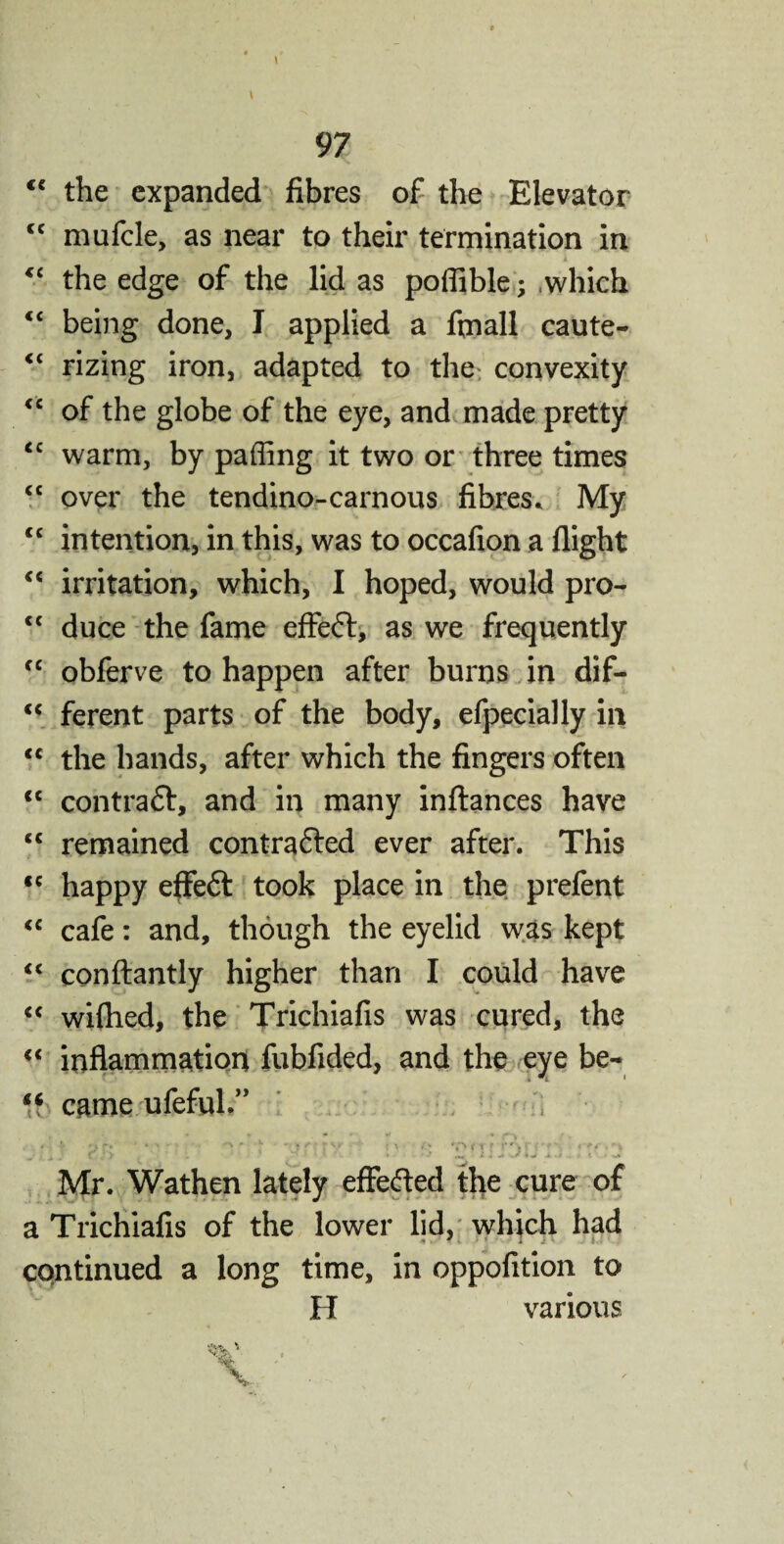 “ the expanded fibres of the Elevator “ mufcle, as near to their termination in t “ the edge of the lid as poffible; which “ being done, I applied a frnall caute- <£ rizing iron, adapted to the convexity <c of the globe of the eye, and made pretty <c warm, by paffing it two or three times <c over the tendino-carnous fibres. My “ intention, in this, was to occafion a flight <c irritation, which, I hoped, would pro- <c duce the fame effefr, as we frequently fC obferve to happen after burns in dif- <c ferent parts of the body, efpecially in <c the hands, after which the fingers often cc contract, and in many inftances have <c remained contrafted ever after. This <c happy effeft took place in the prefent <c cafe: and, though the eyelid was kept “ conftantly higher than I could have “ wiflied, the Trichiafis was cured, the <c inflammation fubfided, and the eye be- came ufefvd.” Mr. Wathen lately effefted the cure of a Trichiafis of the lower lid, which had continued a long time, in oppofition to H various