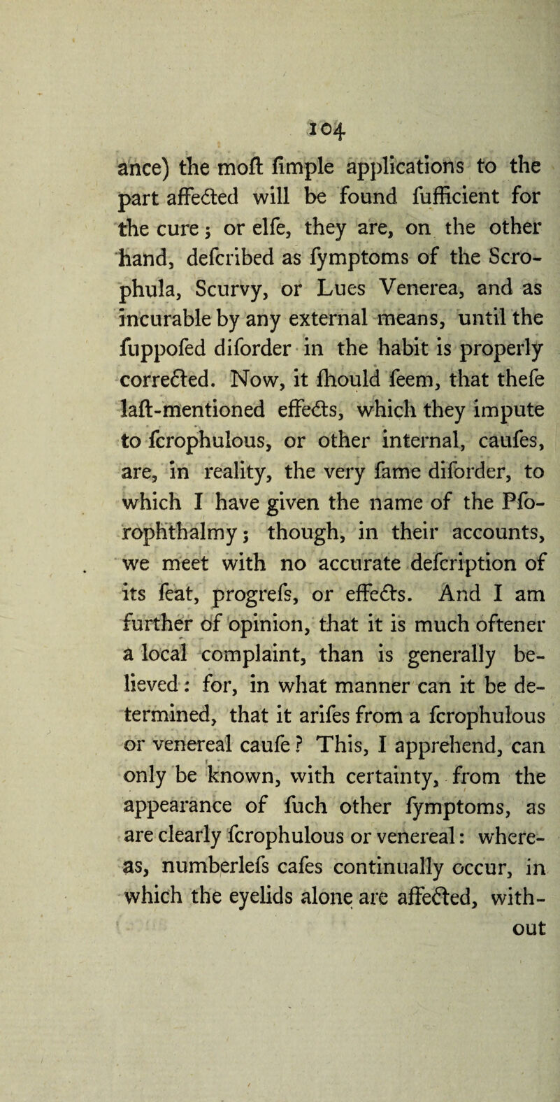 ance) the mod Ample applications to the part affe&ed will be found fufficient for the cure; or elfe, they are, on the other hand, defcribed as fymptoms of the Scro- phula, Scurvy, or Lues Venerea, and as incurable by any external means, until the fuppofed diforder in the habit is properly correfled. Now, it fhould feem, that thefe Jaft-mentioned effe&s, which they impute to fcrophulous, or other internal, caufes, are, in reality, the very fame diforder, to which I have given the name of the Pfo- rophthalmy; though, in their accounts, we meet with no accurate defeription of its feat, progrefs, or effeflrs. And I am further of opinion, that it is much oftener a local complaint, than is generally be¬ lieved ; for, in what manner can it be de¬ termined, that it arifes from a fcrophulous or venereal caufe ? This, I apprehend, can only be known, with certainty, from the appearance of fuch other fymptoms, as are clearly fcrophulous or venereal: where¬ as, numberlefs cafes continually occur, in which the eyelids alone are affe&ed, with¬ out