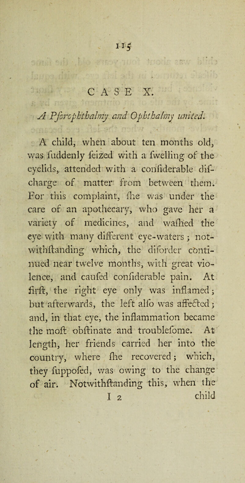 U5 CASE X. A Pfcrcphthalmy end Ophthalmy united. A child, when about ten months old, was fuddenly feized with a fwelling of the eyelids, attended with a confiderable dis¬ charge of matter from between them. For this complaint, (lie was under the care of an apothecary, who gave her a variety of medicines, and wafhed the eye with many different eye-waters; not¬ withstanding which, the diforder conti¬ nued near twelve months, with great vio¬ lence, and caufed confiderable pain. At firft, the right eye only was inflamed; but afterwards, the left alfo was affefted; and, in that eye, the inflammation became the moft obftinate and troublefome. At length, her friends carried her into the country, where fine recovered; which, they fuppofed, was owing to the change of air. Notwithftanding this, when the I 2 child /