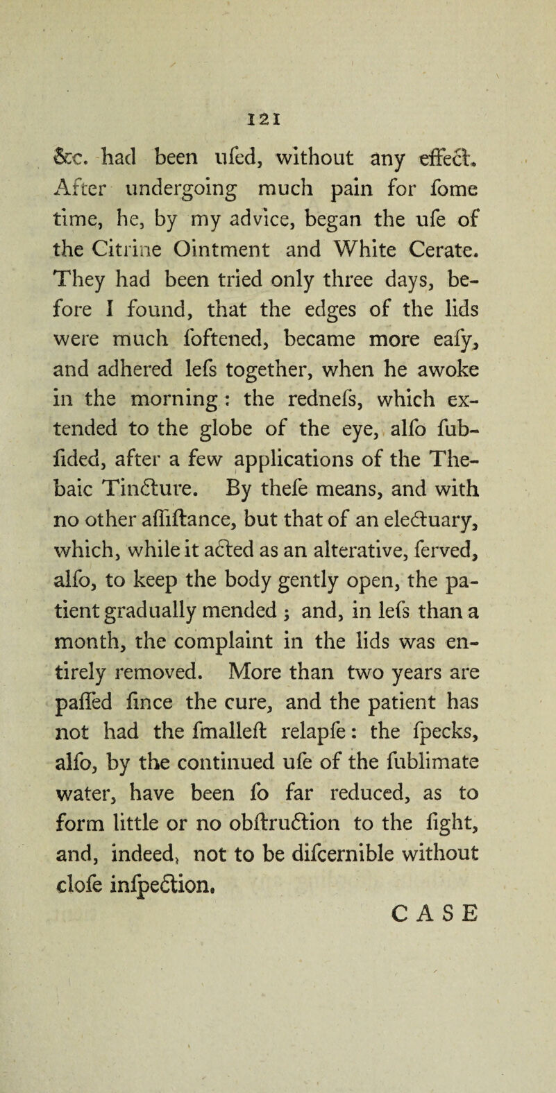 &c. had been ufed, without any effect. After undergoing much pain for fome time, he, by my advice, began the ufe of the Citrine Ointment and White Cerate. They had been tried only three days, be¬ fore I found, that the edges of the lids were much foftened, became more eafy, and adhered lefs together, when he awoke in the morning : the rednefs, which ex¬ tended to the globe of the eye, alfo fub- fided, after a few applications of the The¬ baic Tindlure. By thefe means, and with no other afliftance, but that of an electuary, which, while it acted as an alterative, ferved, alfo, to keep the body gently open, the pa¬ tient gradually mended ; and, in lefs than a month, the complaint in the lids was en¬ tirely removed. More than two years are pafled fince the cure, and the patient has not had the fmalleft relapfe: the fpecks, alfo, by the continued ufe of the fublimate water, have been fo far reduced, as to form little or no obftru£tion to the fight, and, indeed* not to be difcernible without clofe infpedtion.