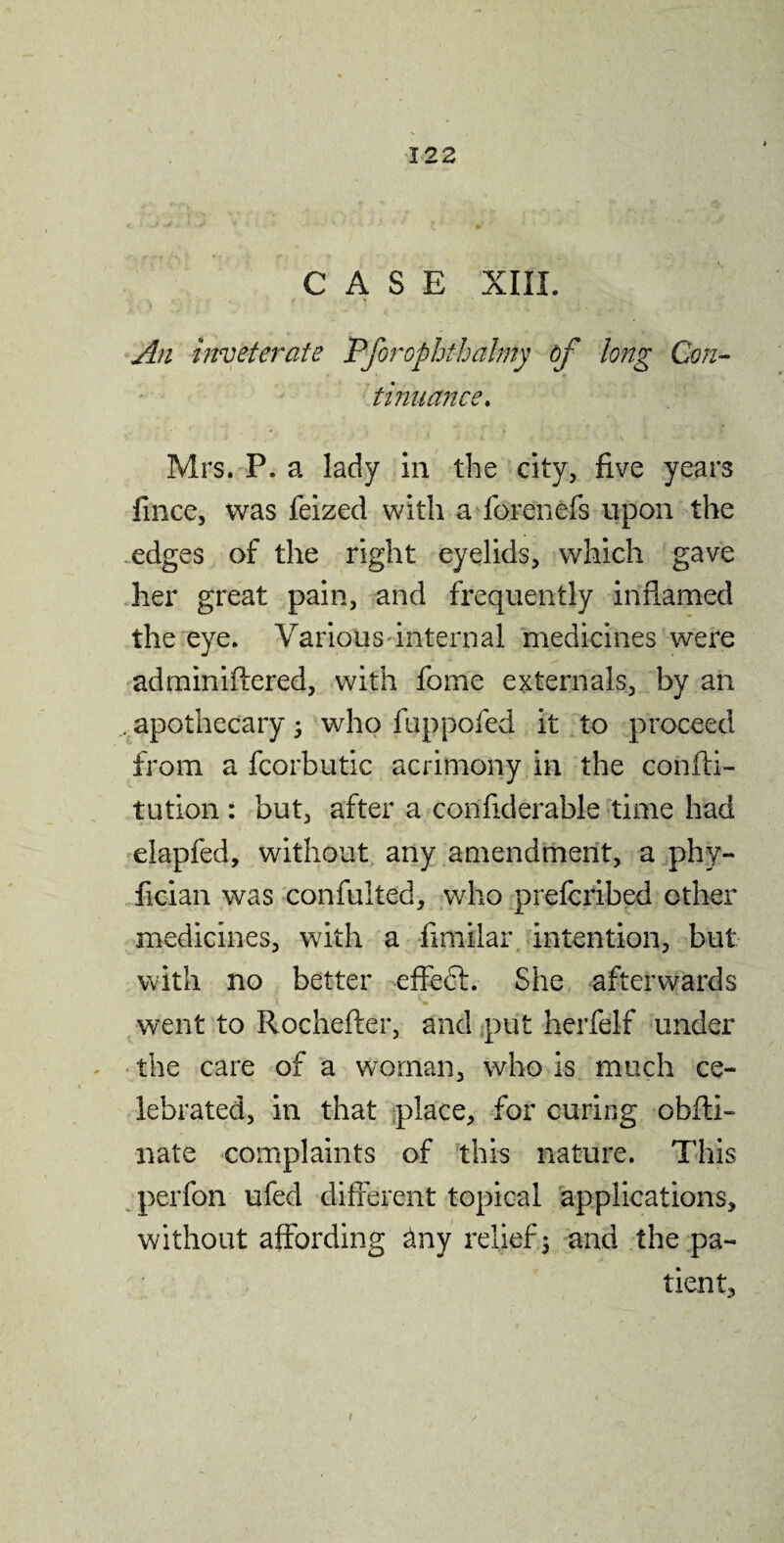 CASE XIII. An inveterate Pforophthalmy bf long Con¬ tinuance. Mrs. P. a lady in the city, five years fince, was feized with a forenefs upon the edges of the right eyelids, which gave her great pain, and frequently inflamed the eye. Various internal medicines were adminiftered, with fome externals, by an .apothecary; who fuppofed it to proceed from a fcorbutic acrimony in the confti- tution : but, after a corifiderable time had elapfed, without any amendment, a phy- fician was confulted, who prefcribed other medicines, with a fimilar intention, but with no better effedt. She afterwards 1. «• . dfc went to Rochefter, and put herfelf under the care of a woman, who is much ce¬ lebrated, in that place, for curing obfti- nate complaints of this nature. This perfon ufed different topical applications, without affording dny relief; and the pa¬ tient.