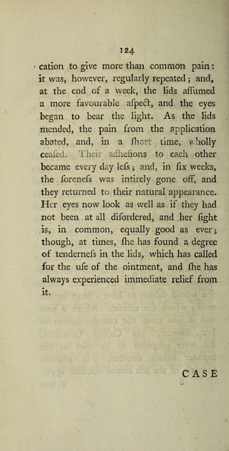 - cation to give more than common pain: it was, however, regularly repeated ; and, at the end of a week, the lids affumed a more favourable afpedt, and the eyes began to bear the light. As the lids mended, the pain from the application abated, and, in a fhorfc time, wholly ceafed. Their adhenons to each other became every day lefs; and, in fix weeks, the forenefs was intirely gone off, and they returned to their natural appearance. Her eyes now look as well as if they had not been at all difordered, and her fight is, in common, equally good as ever; though, at times, fhe has found a degree of tendernefs in the lids, which has called for the ufe of the ointment, and fhe has always experienced immediate relief from it. / • t ... , „ ■’ •** '■ * - t ' -4