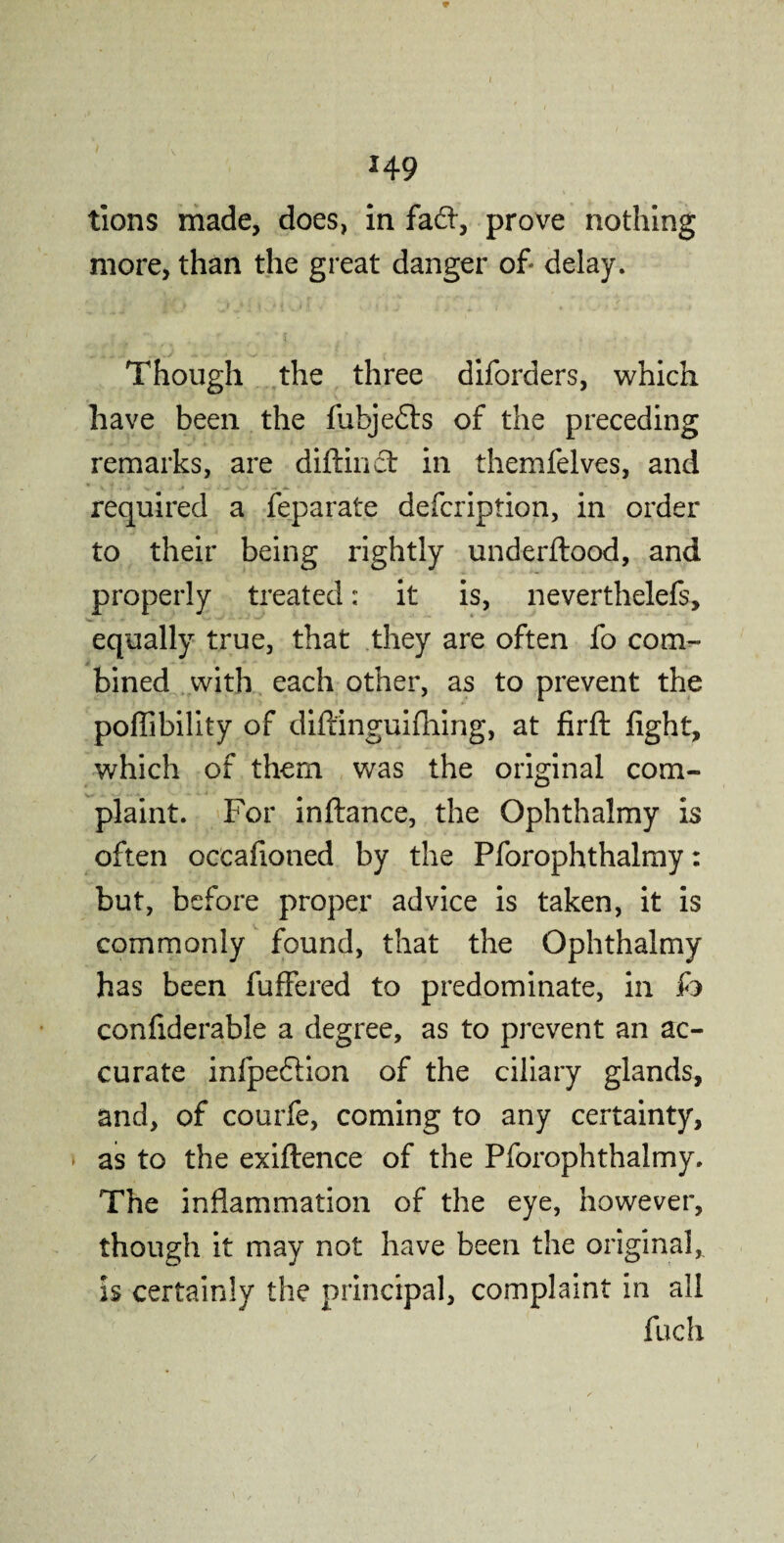 tions made, does, in fa61, prove nothing more, than the great danger of delay. Though the three diforders, which have been the fubjefts of the preceding remarks, are diftinct in themfelves, and required a feparate defcription, in order to their being rightly underftood, and properly treated: it is, neverthelefs, equally true, that they are often fo com¬ bined with each other, as to prevent the poffibility of diftinguifhing, at firft fight, which of them was the original com¬ plaint. For inftance, the Ophthalmy is often oceafioned by the Pforophthalmy: but, before proper advice is taken, it is commonly found, that the Ophthalmy has been fuflJered to predominate, in fo confiderable a degree, as to prevent an ac¬ curate infpeftion of the ciliary glands, and, of courfe, coming to any certainty, as to the exiftence of the Pforophthalmy. The inflammation of the eye, however, though it may not have been the original* is certainly the principal, complaint in all fuch
