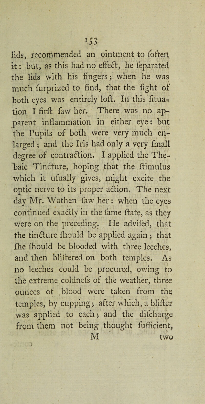 *33 lids, recommended an ointment to foftert it: but, as this had no effeft, he feparated the lids with his fingers; when he was much furprized to find, that the fight of both eyes was entirely loft. In this fituar tion I fir ft faw her. There was no ap¬ parent inflammation in either eye: but the Pupils of both were very much en¬ larged 3 and the Iris had only a very fmall degree of contraction. I applied the The¬ baic TinCture, hoping that the ftimulus which it ufually gives, might excite the optic nerve to its proper aftion. The next day Mr. Wathen faw her: when the eyes continued exadly in the fame ftate, as they were on the preceding. He advifed, that the tin&ure ftiould be applied again 3 that ilie fiiould be blooded with three leeches, and then bliftered on both temples. As no leeches could be procured, owing to the extreme coldnefs of the weather, three ounces of blood were taken from the temples, by cupping; after which, a blifter was applied to each; and the difcharge from them not being thought fufficient, M two