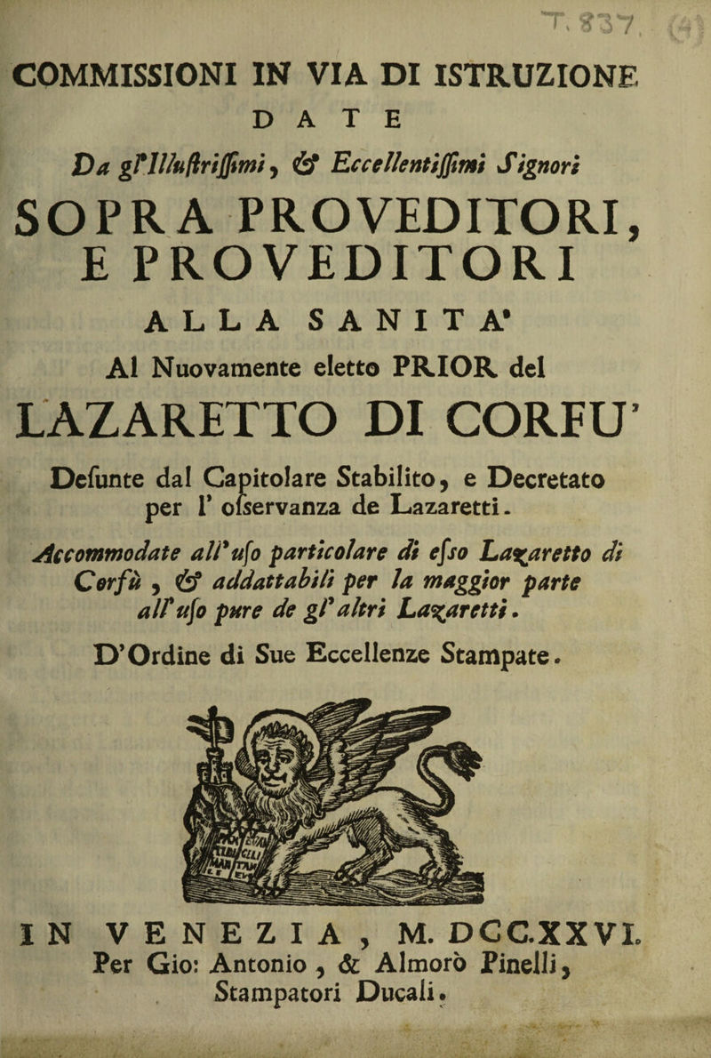 PI f T, ?37 COMMISSIONI IN VIA DI ISTRUZIONE DATE Va gril/uflrtjjimi , &amp; Eccelienti(fìnti Signori SOPRA PRO VEDITORI, E PROVEDITORI ALLA SANITÀ* Al Nuovamente eletto PRIOR del LAZ ARETTO DI CORFU’ Defunte dal Capitolare Stabilito, e Decretato per 1* olservanza de Lazaretti. Accommodate ali* ufo particolare di efso La%aretto di Corfà , &amp; addattabili per la maggior parte alt ufo pure de gl* altri La%aretti. D’Ordine di Sue Eccellenze Stampate. IN VENEZIA, M. DCGXXVL Per Gio: Antonio , &amp; Almorò Pinelli, Stampatori Ducali.