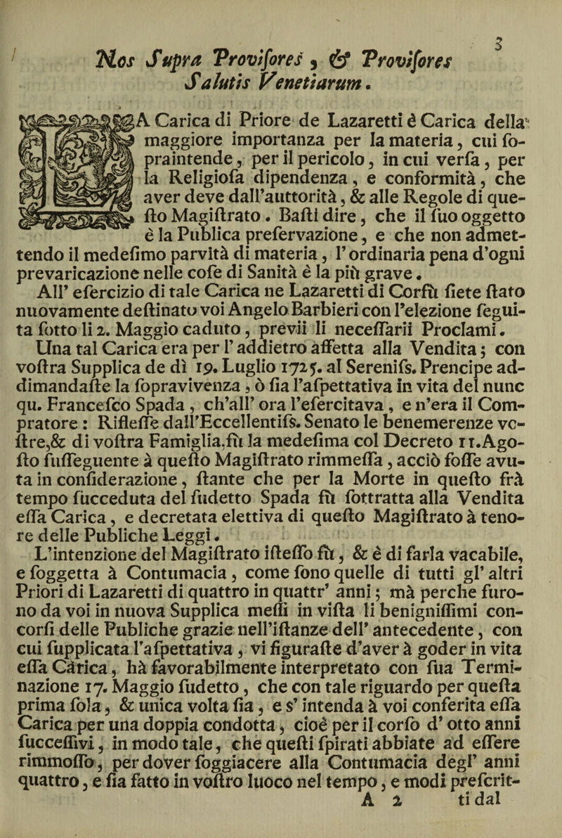 2tf.os Sapra Provifores 5 Provifores Saiutis Vertetiarum. A Carica di Priore de Lazaretti è Carica della maggiore importanza per la materia, cui fo- praintende, per il pericolo, in cui verla, per la Religiofa dipendenza, e conformità, che aver deve dalfauttorità, & alle Regole di que¬ fto Magiftrato. Baili dire, che il Tuo oggetto è la Publica prefervazione, e che non admet- tendo il medefimo parvità di materia, l’ordinaria pena d’ogni prevaricazione nelle cofe di Sanità è la più grave. AH’ efercizio di tale Carica ne Lazaretti di Corfìt liete Rato nuovamente deftinato voi Angelo Barbieri con l’elezione fegui- ta fotto li 2. Maggio caduto, previi li neceifarii Proclami. Una tal Carica era per l’addietro affetta alla Vendita ; con voilra Supplica de dì 19, Luglio 1725. al Serenifs. Prencipe ad- dimandafte la fopravivenza, ò ila l’afpettativa in vita del nunc qu. Francefco Spada, ch’ali’ ora l’efercitava, e n’era il Com¬ pratore : Rifleiìe dall’Eccellentifs. Senato le benemerenze vc- ftre,& di voilra Famiglia,fu la medelima col Decreto xt.Ago- ilo fufteguente à quefto Magiftrato rimmeifa, acciò foife avu¬ ta in coniìderazione, ftante che per la Morte in quefto frà tempo fucceduta del indetto Spada fù iottratta alla Vendita eiTa Carica, e decretata elettiva di quefto Magiftrato à teno¬ re delle Publiche Leggi. L’intenzione del Magiftrato ifteifo fh, & è di farla vacabile, e foggetta à Contumacia, come fono quelle di tutti gl’ altri Priori di Lazaretti di quattro in quattri anni ; mà perche furo¬ no da voi in nuova Supplica medi in villa li benigniffimi con- corfi delle Publiche grazie neH’iftanze dell’ antecedente, con cui fupplicata l’afpettativa, vi figurafte d’aver à goder in vita eiTa Càrica, hà favorabilmente interpretato con fua Termi- nazione 17. Maggio fudetto, che con tale riguardo per quella prima fola, & unica volta iìa, e s’intenda à voi conferita eiTa Carica per una doppia condotta, cioè per il coriò d’otto anni fucceifivi, in modo tale, che quelli ipirati abbiate ad elfere rimmoflò , per dover foggiacere alla Contumacia degl’ anni quattro, e lìa fatto in voftro Iuoco nel tempo, e modi prefcrit- A 2 ridai