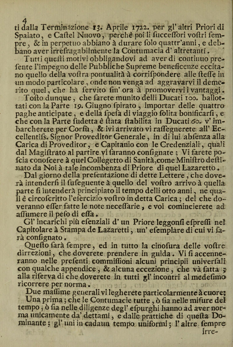 ti dalla Terminazione 13. Aprile 1722. -per gl’altri Priori di Spalato, e Cartel Nuovo, perchè poi li fucceflori voftri Tem¬ pre , & in perpetuo abbiano à durare folo quattr’anni, e deb¬ bano aver irrefragabilmente la Contumacia d’altretanti. Tutti quefli motivi obbligandovi ad averdi continuo pre¬ ferite l’impegno delle Pubbliche Supreme beneficenze eccita¬ no quello della voftra pontualità à corrifpondere alle ftefle in un modo particolare , onde non venga ad aggravarvi il deme¬ rito quel, che hà fervito fin’ ora à promovervi i vantaggi. Torto dunque, che farete munito delli Ducati 100. ballot¬ tati con la Parte ip. Giugno fpirato, importar delle quattro paghe anticipate, e della fpefa di viaggio folita bonificarli, e che con la Parte fudetta è ftata ftabilita in Ducati 5o. v’ im¬ barcherete per Corfiù, & ivi arrivato vi raffegnerete all’ Ec- cellentifs. Signor Proveditor Generale, in di lui abfenza alla Carica di Proveditor, e Capitanio con le Credenziali, quali dal Magiftrato al partire vi faranno confignate ; Vi farete po- fcia conofcere à quelCollegetto di Sanità,come Miniftro deili- nato da Noi à tale incombenza di Priore di quel Lazaretto. Dal giorno della prefentazione di dette Lettere, che dove- rà intenderli il fufeguente à quello del voftro arrivo à quella parte fi intenderà principiato il tempo delli otto anni, ne qua¬ li è circofcritto l’efercizìo voftro in detta Carica ; del che do- veranno effer fatte le note neceflarie, e voi comincierete ad afliimere il pefo di erta. Gl’ incarichi più efenziali d’un Priore leggonfi elprelfi nel Capitolare à Stampa de Lazaretti, un’ efemplàre di cui vi fa¬ rà confignato. Quello farà Tempre, ed in tutto la cinofura delle voftre dirrezioni, che doverete prendere in guida. Vi fi accenne¬ ranno nelle prefenti commilfioni alcuni principii univerfali con qualche appendice, & alcuna eccezione, che và fatta y alla riferva di che doverete in tutti gl’incontri almedefimo ricorrere per norma. Due mailime generali vi legherete particolarmente à cuore; Una prima ; che le Contumacie tutte, ò fia nelle mifure del tempo, ò fia nelle diligenze degl’ efpurghi hanno ad aver nor¬ ma unicamente da’ dettami, e dalle prattiche di quella Do¬ minante : gl’ uni in cadami tempo uniformi ; l’altre fempre irre-