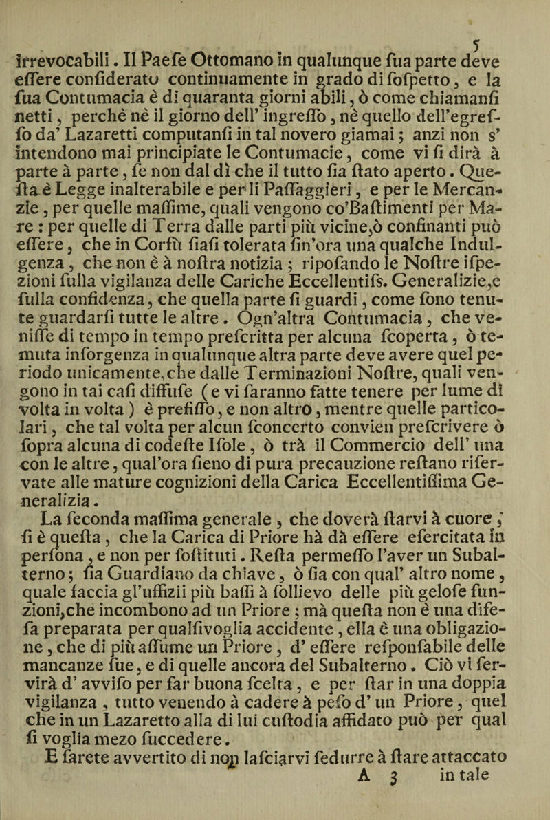 edere confideratu continuamente in grado di fofpetto, e la fua Contumacia è di quaranta giorni abili, ò come chiamanfi netti, perchè nè il giorno dell’ ingrettò 3 nè quello dell’egref- fo da’ Lazaretti computanfi in tal novero giamai ; anzi non s’ intendono mai principiate le Contumacie, come vi fi dirà à parte à parte, fe non dal dì che il tutto fia fiato aperto. Que¬ lla è Legge inalterabile e perii Paflàggìeri, e per le Mercan¬ zie , per quelle mafiime, quali vengono co’Baftimenti per Ma¬ re : per quelle di Terra dalle parti più vicine,ò confinanti può edere , che in Corfù fiali tolerata Un’ora una qualche Indul¬ genza , che non è à noftra notizia ; ripofando le Noftre ifpe- zioni fulla vigilanza delle Cariche Eccellentifs. Generalizie,e filila confidenza, che quella parte fi guardi, come fono tenu¬ te guardarfi tutte le altre. Ógn’altra Contumacia, che ve¬ rnile di tempo in tempo preferita per alcuna feoperta, ò te¬ muta inforgenza in qualunque altra parte deve avere quel pe¬ riodo unicamente,che dalle Terminazioni Noftre, quali ven¬ gono in tai cali diffufe ( e vi faranno fatte tenere per lume di volta in volta ) è prefiflò, e non altro, mentre quelle partico¬ lari , che tal volta per alcun fconccrto convien preferivere ò fopra alcuna di codette Ifole , ò tra il Commercio dell’ una con le altre, qual’ora fieno di pura precauzione reftano rifer- vate alle mature cognizioni della Carica Eccellentidima Ge¬ neralizia . La feconda maftìma generale } che doverà ftarvi à cuore’ fi è quella, che la Carica di Priore hà dà edere efercitata ia perfòna, e non per foftituti. Retta permetto l’aver un Subal¬ terno ; fia Guardiano da chiave, ò fia con qual’ altro nome, quale faccia gl’uffizii più baffi à follievo delle più gelofe fun¬ zioni,che incombono ad un Priore ; mà quella non è una dife- fa preparata per qualfivoglia accidente, ella è una obligazio- ne, che di più attuine un Priore, d’eflere refponfabile delle mancanze fue, e di quelle ancora del Subalterno. Ciò vi fer- virà d’avvifo per far buona feelta, e per ftar in una doppia vigilanza , tutto venendo à cadere à pefo d’un Priore, quel che in un Lazaretto alla di lui cuftodia affidato può per qual fi voglia mezo fuccedere. E farete avvertito di non lafciarvi fedurre à Ilare attaccato A 3 in tale