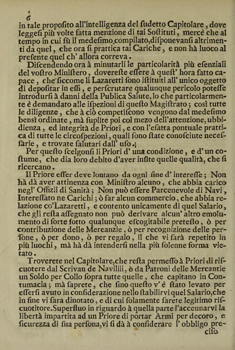 leggefi più volte fatta menzione di tai Softituti, mercè che al tempo in cui fù il medefimo.compiIato,difponevanfi altrimen¬ ti da quel, che ora fi prattica tai Cariche, e non hà luoco al prefente quel eh’ allora correva. Difendendo ora à minutarli le particolarità più efenziali del voftro Miniftero, doverefte edere à quell’ hora fatto ca¬ pace , che ficcome li Lazaretti fono iftituiti all’ unico oggetto di depofitar in elfi, e perferutare qualunque pericolo potelfe introdurli à danni della Publica Salute, lo che particolarmen¬ te è demandato alle ilpezioni di quello Magillrato ; così tutte le diligenze, che à ciò competifeono vengono dal medefimo bensì ordinate, mà fuplite poi col mezo dell’attenzione, ubbi¬ dienza , ed integrità de Priori, e con l’efatta pontuale pratti¬ ca di tutte le circofpezioni, quali fono fiate conofciute necef- làrie, e trovate falutari dall’ ufo.) Per quello feelgonfi li Priori d’una condizione, e d’un co- fiume, che dia loro debito d’aver infite quelle qualità, che fi ricercano. Il Priore efler deve lontano da ogni fine d’intérelTe ; Non hà dà aver attinenza con Miniftro alcuno, che abbia carico negl’ Offizii di Sanità ; Non può elfere Parcenevole di Navi, Intereftato ne Carichi ; ò far alcun commercio, che abbia re¬ lazione co’Lazaretti, e contento unicamente di quel Salario, che gli refta affegnato non può derivare alcun’altro emolu¬ mento di fòrte fotto qualunque elcogitabile prefetto, ò per contribuzione delle Mercanzie, ò per recognizione delle per- Tone, ò per dono, ò per regalo, il che vi farà repetito in più luochi, mà hà dà intenderli nella più fòlenne forma vie¬ tato . Troverete nel Capitolare,che refta permelTo à Priori di rif- cuotere dal Scrivan de Naviliii, ò da Patroni delle Mercantie un Soldo per Collo fòpra tutte quelle, che capitano in Con¬ tumacia ; mà faprete, che fino quello v’ è fiato levato per elferfi avuto in confiderazione nello ftabilirvi quel Salario,che in fine vi fara dinotato, e di cui fidamente farete legitimo rif- cuotitore.Superfluo in riguardo à quella parte l’accennarvi la libertà impartita ad un Priore di portar Armi per decoro, e ficurezza di fua perfona,vi fi dà à confiderare l’obbligo pre-