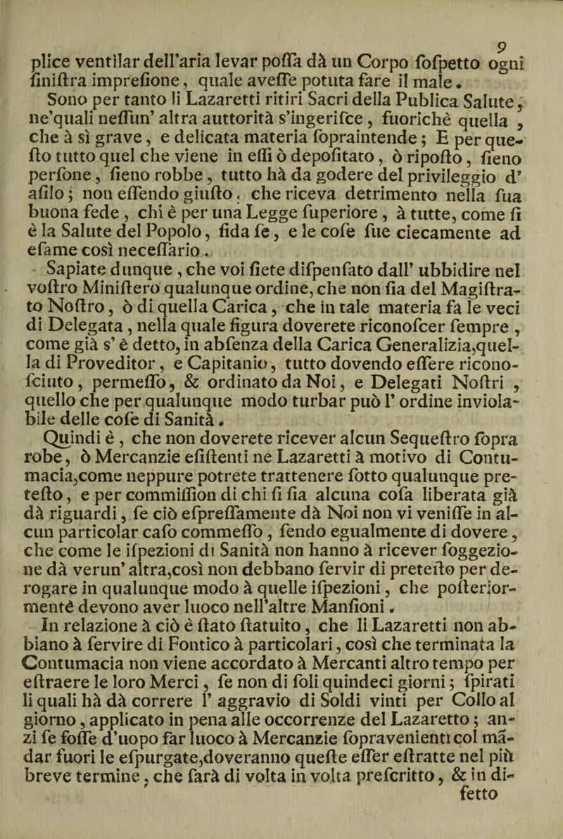 plice ventilar dell'aria levar polla dà un Corpo fofpetto ogni fin idra imprefione, quale averte potuta fare il male. Sono per tanto li Lazaretti ritiri Sacri della Publica Salute, ne’quali neflun’ altra auttorità s’ingerifce, fuorichè quella , che à sì grave, e delicata materia fopraintende ; E per que¬ llo tutto quel che viene in elfi ò depofitato, ò riporto, fieno perfone, fieno robbe, tutto hà da godere del privileggio d’ afilo ; non effóndo giufto. che riceva detrimento nella fua buona fede, chi è per una Legge fuperiore, à tutte, come fi è la Salute del Popolo, fida fe, e le colè fue ciecamente ad efame così neceflario. Sapiate dunque, che voi liete difpenfato dall’ ubbidire nel voftro Miniftero qualunque ordine, che non fia del Magiftra- to Nortro, ò di quella Carica, che in tale materia fa le veci di Delegata, nella quale figura doverete riconofcer fempre , come già s’è detto, in abfenza della Carica Generalizia,quel¬ la di Proveditor, e Capitarne, tutto dovendo eflere ricono- feiuto, permeilo, & ordinato da Noi, e Delegati Noftri , quello che per qualunque modo turbar può l’ordine inviola¬ bile delle cofe di Sanità * Quindi è , che non doverete ricever alcun Sequeftro lòpra robe, ò Mercanzie elìdenti ne Lazaretti à motivo di Contu¬ macia,come neppure potrete trattenere fotto qualunque pre¬ fetto , e per commilfion di chi fi fia alcuna cofa liberata già dà riguardi, fe ciò efpreffamente dà Noi non vi venirte in al¬ cun particolar cafo commetto, fendo egualmente di dovere, che come le ilpezioni dt Sanità non hanno à ricever foggezio- ne dà verun’ altra,così non debbano fervir di prefetto per de¬ rogare in qualunque modo à quelle ilpezioni, che polleiior- mentè devono aver Iuoco nell’altre Manfioni. in relazione à ciò è flato ftatuito, che li Lazaretti non ab¬ biano à fervire di Fornico à particolari, così che terminala la Contumacia non viene accordato à Mercanti altro tempo per eftraere le loro Merci, fe non di Ioli quindeci giorni ; fpirati li quali hà dà correre 1’ aggravio di Soldi vinti per Collo al giorno, applicato in pena alle occorrenze del Lazaretto ; an¬ zi fe fotte d’uopo far luoco à Mercanzie fopravenienti col ma¬ ttar fuori le efpurgate,doveranno quelle effer eftratte nel più breve termine, che farà di volta in volta preferitto, & in di¬ fetto