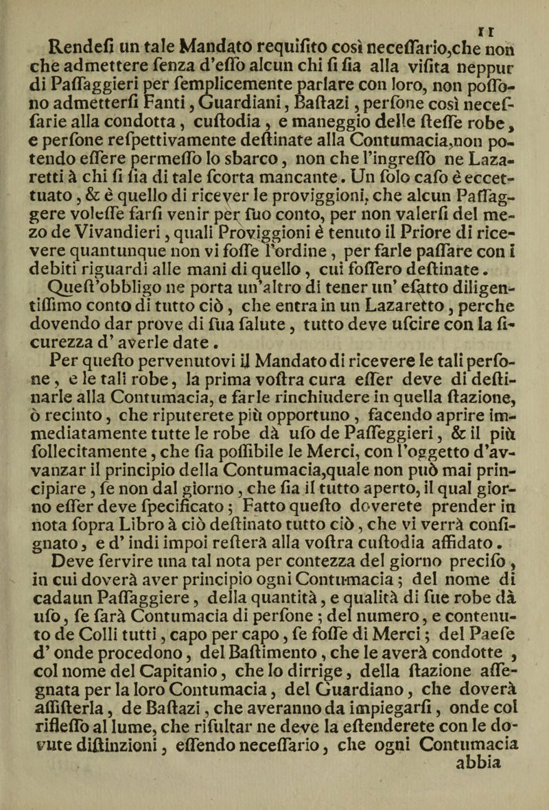Rendefi un tale Mandato requifito così necelfario,che non che admettere fenza d’eflo alcun chi fi fia alla vifita neppur di Paffaggieri per femjplicemente parlare con loro, non poflb- no admetterfi Fanti, Guardiani, Baftazi, perfone così necef- farie alla condotta, cuftodia, e maneggio delle ftefle robe, e perfone refpettivamente deftinate alla Contumacia,non po¬ tendo elfere permeilo Io sbarco, non che l’ingreflò ne Laza- retti à chi fi fia di tale fcorta mancante. Un folo cafo è eccet¬ tuato , &amp; è quello di ricever le proviggioni, che alcun PafTag- gere voldTe farfi venir pei; fuo conto, per non valerli del me- zo de Vivandieri, quali Proviggioni è tenuto il Priore di rice¬ vere quantunque non vi fofle l’ordine, per farle paffare con i debiti riguardi alle mani di quello, cui fodero deftinate. Queft’obbligo ne porta un’altro di tener un’ efiitto diligen- tiffimo conto di tutto ciò, che entra in un Lazaretto, perche dovendo dar prove di fua falute, tutto deve ufcire con la fi- curezza d’averle date. Per quefto pervenutovi il Mandato di ricevere le tali perfo¬ ne, e le tali robe, la prima voftra cura efler deve di defti- narle alla Contumacia, e farle rinchiudere in quella dazione, ò recinto, che riputerete più opportuno, facendo aprire im¬ mediatamente tutte le robe dà ufo de Pafleggieri, &amp; il più follecitamente, che fia poflìbile le Merci, con l’oggetto d’av- vanzar il principio della Contumacia,quale non può mai prin¬ cipiare , fe non dal giorno, che fia il tutto aperto, il qual gior¬ no efier deve fpecificato ; Fatto quefto doverete prender in nota fopra Libro à ciò deftinato tutto ciò, che vi verrà confi- gnato, e d’indi impoi refterà alla voftra cuftodia affidato. Deve fervire una tal nota per contezza del giorno predio , in cui doverà aver principio ogni Contumacia ; del nome di cadaun Palfaggiere, della quantità, e qualità di fue robe dà ufo, fe farà Contumacia di perfone ; del numero, e contenu¬ to de Colli tutti, capo per capo, fe folfe di Merci ; del Paefe d’onde procedono, del Battimento, che le averà condotte , col nome del Capitanio, che lo dirrige, della dazione alfe- gnata per la loro Contumacia, del Guardiano, che doverà affifterla, de Baftazi, che averanno da impiegarli, onde col rifleflo al lume, che rifultar ne deve la eftenderete con le do¬ vute diftinzioni, elfendo necelfario, che ogni Contumacia abbia