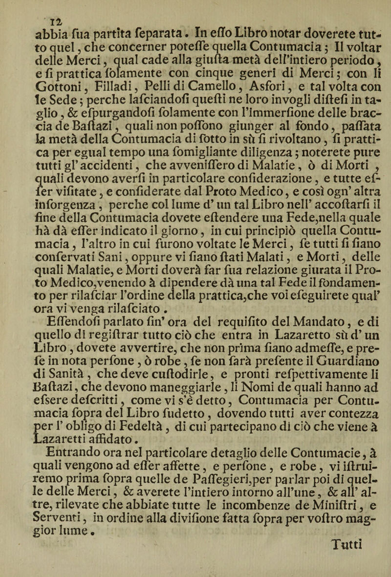Il abbia fua partita feparata. In elio Libro notar doverete tut¬ to quel, che concerner poteffe quella Contumacia ; II voltar delle Merci, qual cade alla giuda metà dell’intiero periodo, e fi prattica (blamente con cinque generi di Merci; con li Gottoni, Filladi, Pelli di Camello, Asfori, e tal volta con te Sede ; perche lafciandoli quelli ne loro invogli didefi in ta¬ glio , &amp; efpurgandofi folamente con l’immerfione delle brac¬ cia de Baftazi, quali non poffono giunger al fondo, pattata la metà della Contumacia di fotto in sii li rivoltano, lì pratti¬ ca per egual tempo una fomigliante diligenza ; noterete pure tutti gl’ accidenti, che avvenilfero di Malarie, ò di Morti , quali devono averli in particolare conlìderazione, e tutte ef- fer vilìtate, e confiderate dal Proto Medico, e così ogn’ altra inlòrgenza, perche col lume d’un tal Libro nell’ accollarli il fine della Contumacia dovete eltendere una Fede,nella quale hà dà elfer indicato il giorno, in cui principiò quella Contu¬ macia , l’altro in cui furono voltate le Merci, fe tutti li lìano confervati Sani, oppure villano dati Malati, e Morti, delle quali Malatie, e Morti doverà far fua relazione giurata il Pro¬ to Medico,venendo à dipendere dà una tal Fede il fondamen¬ to per rilanciar l’ordine della prattica,che voi efeguirete qual’ ora vi venga rilafciato. Effendofi parlato fin’ ora del requifito del Mandato, e di quello di regidrar tutto ciò che entra in Lazaretto sii d’un Libro, dovete avvertire, che non prima lìano admefle, e pre- fe in nota perfone , ò robe, fe non farà prefente il Guardiano di Sanità , che deve cudoairle, e pronti refpettivamente li Badazi, che devono maneggiarle, li Nomi de quali hanno ad efsere defcritti, come vi s’è detto, Contumacia per Contu¬ macia fopra del Libro fudetto, dovendo tutti aver contezza per l’obligo di Fedeltà, di cui partecipano di ciò che viene à Lazaretti affidato. Entrando ora nel particolare detaglio delle Contumacie, à quali vengono ad elfer affette, e perfone , e robe, vi idrui- remo prima fopra quelle de Paffegieri,per parlar poi di quel¬ le delle Merci, &amp; averete l’intiero intorno all’une, &amp; all’ al¬ tre, rilevate che abbiate tutte le incombenze de Minidri, e Serventi, in ordine alla divifione fatta fopra per vodro mag¬ gior lume. Tutti
