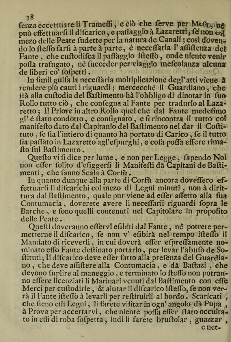 fenza eccettuare li Trameffi, e ciò che ferve per Mcf^.ìnd può effettuarli il difcarico, e paffaggio à Lazaretti, lenon mezo delle Peate fudette per la natura de Canali ; cosi doven¬ do lo fleffo farli à parte à parte, è neceffaria l’affi (lenza del Fante, che cuftodilca il paffaggio illeffo, onde niente venir poffa trafugato, nè fucceder per viaggio mefcolanza alcuna de liberi co’fofpetti. In limil guifa la neceffaria moltiplicazione degl*atti viene à rendere più cauti i riguardi ; mercecchè il Guardiano, che Uà alla cullodia del Ballimento hà l’obbligo di dinotar in fuò Rollo tutto ciò, che confegna al Fante per tradurlo al Laza- retto ; Il Priore in altro Rollo quel che dal Fante medefimo gl’è (lato condotto, econlignato, e li rincontra il tutto col manifello dato dal Capitanio del Ballimento nel dar il Cofti- tuto, fe lia l’intiero di quanto hà portato di Carico, fe il tutto Ila paffato in Lazaretto agl’efpurghi, e cofa poffa effere rima¬ llo fui Ballimento. Quello vi fi dice per lume, e non per Legge, fapendoNoi non elfer folito defiggerli li Manifelli dà Capitani de Balli- menti, che fanno Scala à Corlù. In quanto dunque alla parte di Corlù ancora doveffero ef¬ fettuarli li difcarichi col niezo di Legni minuti, non à dirit¬ tura dal Ballimento, quale pur viene ad effer affetto alla fua Contumacia, doverete avere li neceflarii riguardi fopra le Barche, e fono quelli contenuti nel Capitolare in propolito delle Peate. Quelli doveranno effervi efibiti dal Fante, nè potrete per¬ metterne il difcarico, fe non v’ efibirà nel tempo illeffo il Mandato di riceverli, in cui doverà effer efpreffamente no¬ minato effo Fante deftinato portarlo, per levar l’abufo de So- Hituti ; Il difcarico deve effer fatto alia prefenza del Guardia¬ no, che deve affillere alla Contumacia, e dà Baftazi , éhe devono fuplire al maneggio, e terminato lo lleffo non potran¬ no effere licenziati li Marinari venuti dal Ballimento con effe Merci per cullodirle, & aiutar il difcarico illeffo, fe non ver¬ rà il Fante illeffo à levarli per rellituirli al bordo. Scaricati , che fieno elfi Legni, li farete vifitar in ogn’ atìgolo dà Pupa , à Prova per accertarvi, che niente poffa effer flato occulta¬ to in elfi di roba fofpetta, indi li farete bruftolar, guazzar , e net-