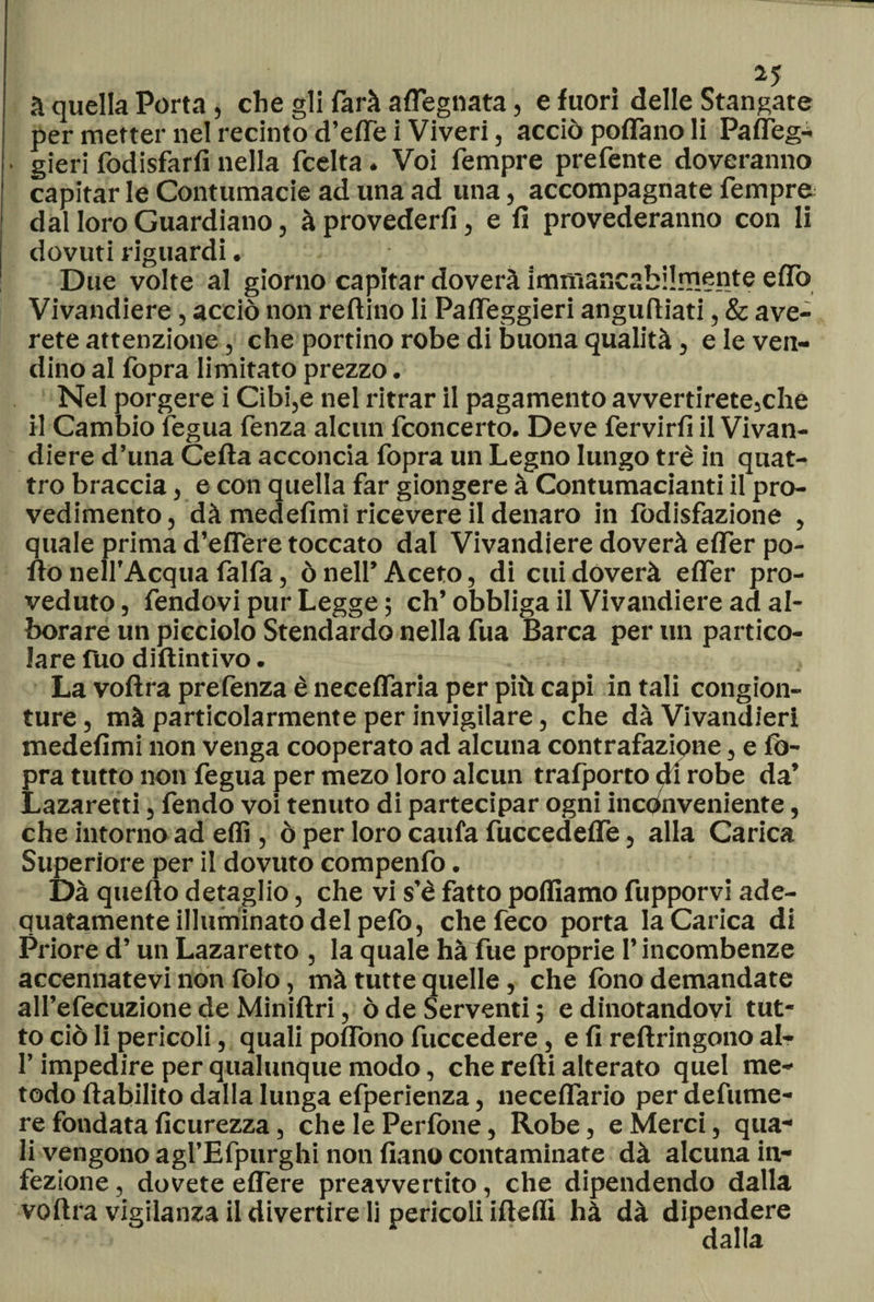 a quella Porta, che gli farà adeguata, e fuori delle Stangate per metter nel recinto d’effe i Viveri, acciò pedano li Paffeg- gieri fodisfarfi nella feelta. Voi Tempre prefente doveranno capitar le Contumacie ad una ad una, accompagnate Tempre dal loro Guardiano, à provederfi, e fi provederanno con li dovuti riguardi. Due volte al giorno capitar doverà immancabilmente effo Vivandiere, acciò non reftino li Pafleggieri anguftiati, &amp; ave- rete attenzione, che portino robe di buona qualità, e le ven- dino al (òpra limitato prezzo. Nel porgere i Cibi,e nel ritrar il pagamento avvertirete,che il Cambio fegua Tenza alcun Tconcerto. Deve fervirfi il Vivan¬ diere d’una Cefta acconcia fopra un Legno lungo tré in quat¬ tro braccia, e con quella far giongere à Contumacianti il pro- vedimento, dà medefimt ricevere il denaro in fodisfazione , quale prima d’eflere toccato dal Vivandiere doverà efler po¬ rto nell’Acqua falla, ò nell’ Aceto, di cui doverà efler pro¬ veduto , fendovi pur Legge ; eh’ obbliga il Vivandiere ad al¬ borare un picciolo Stendardo nella fua Barca per un partico¬ lare fuo diftintivo. La voftra prefenza è neceflaria per più capi in tali congion- ture, mà particolarmente per invigilare, che dà Vivandieri medefimi non venga cooperato ad alcuna contrafazione, e fò- pra tutto non fegua per mezo loro alcun trafporto di robe da’ Lazaretti, fendo voi tenuto di partecipar ogni inconveniente, che intorno ad eflì, ò per loro caufa fuccedefle, alla Carica Superiore per il dovuto compenfo. Dà quello detaglio, che vi s’è fatto polliamo fupporvi ade- quatamente illuminato del pefo, chefeco porta la Carica di Priore d’un Lazaretto , la quale hà fue proprie l’incombenze accennatevi non folo, mà tutte quelle, che fono demandate all’efecuzione de Miniftri, ò de Serventi ; e dinotandovi tut¬ to ciò li pericoli, quali poflòno fuccedere, e fi reftringono al- l’impedire per qualunque modo, che refti alterato quel me¬ todo ftabilito dalla lunga efperienza, neceflario per defume- re fondata ficurezza, che le Perfone, Robe, e Merci, qua** li vengono agl’Efpurghi non fiano contaminate dà alcuna in¬ fezione , dovete edere preavvertito, che dipendendo dalla voftra vigilanza il divertire li pericoli iftelfi hà dà dipendere dalla
