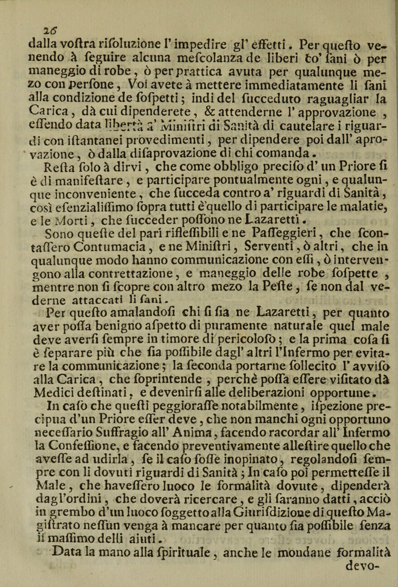 dalla voflra rifoluzione l’impedire gl’effetti. Per quello ve¬ nendo à feguire alcuna mefcolanza de liberi to’ fani ò per maneggio di robe, ò per prattica avuta per qualunque me- zo con perfone, Voi avete à mettere immediatamente li fani alla condizione de fofpetti ; indi del fucceduto raguagliar la Carica, dà cui dipenderete, &amp; attenderne l’approvazione , effendo data libertà a ìvliniftri di Sanità di cautelare i riguar¬ di con iftantanei provedimenti, per dipendere poi dall’ apro- vazione, ò dalla difaprovazione di chi comanda. Reità folo à dirvi, che come obbligo precifo d’un Priore fi è di manifeftare, e participare pontualmente ogni, e qualun¬ que inconveniente, che fucceda contro a’ riguardi di Sanità, così efenzialiffimo fopra tutti è'quello di participare le malatie, e le Morti, che fucceder poffono ne Lazaretti. Sono quelle del pari rifleflìbili e ne Paffeggieri, che feon- taflero Contumacia, e ne Miniftri, Serventi, ò altri, che in qualunque modo hanno communicazione con effi, ò interven¬ gono alla contrettazion e, e maneggio delle robe fofpette , mentre non fi feopre con altro mezo la Pelle, fe non dal ve¬ derne attaccati li fani. Per quello amalandofi chi fi fia ne Lazaretti, per quanto aver polla benigno afpetto di puramente naturale quel male deve averli Tempre in timore di pericololb ; e la prima cofa fi è fe parare più che fia poifibile dagl’ altri l’Infermo per evita¬ re la communicazione ; la feconda portarne follecito l’avvifo alla Carica, che foprintende , perchè polfa elfere vifitato dà Medici dellinati. e devenirfi alle deliberazioni opportune. In calò che quelli peggiorali^ notabilmente, ispezione pre¬ cipua d’un Priore elfer deve, che non manchi ogni opportuno necelfario Suffragio all’ Anima, facendo racordar all’ Infermo la Confellìone, e facendo preventivamente allellire quello che aveffe ad udirla, fe il calò fofl'e inopinato, regolandoli Tem¬ pre con li dovuti riguardi di Sanità ; In calo poi permetteffe il Male, che ha veliero Iuoco le formalità dovute, dipenderà dagl’ordini, che doverà ricercare, e gli faranno datti, acciò in grembo d’un luoco loggettoalla Giurifdizione di quello Ma- giftrato neffun venga à mancare per quanto fia poflìbile fenza ii malfimo dell! aiuti. Data la mano alla Ipirituale, anche le mondane formalità devo-