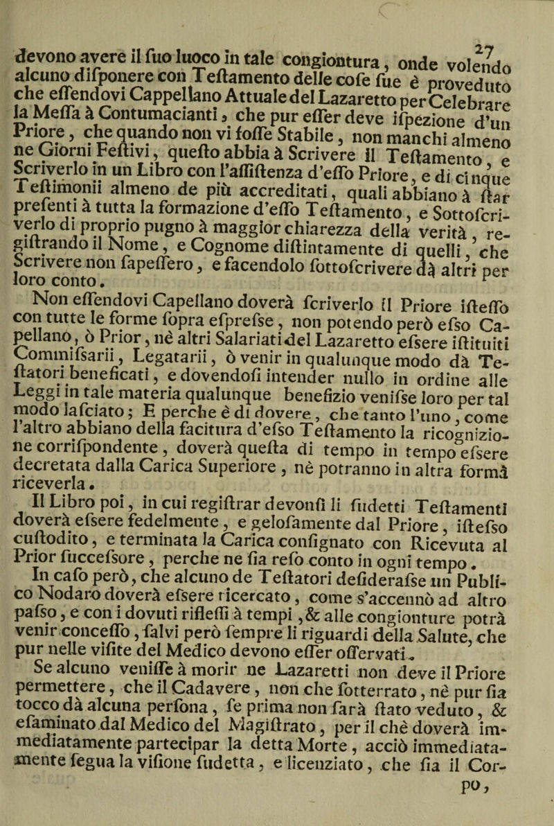 devono avere il Tuo luoco in tale congiontura, onde volendo alcuno difponere con T'eftamento deJIecoferne è proveduto che effendovi Cappellano Attuale del Lazaretto per Celebrai la Meda à Contumacianti, che pur efler deve ifpezione d’un Priore, che quando non vi lode Stabile, non manchi almeno ne Giorni Fedivi, quedo abbia à Scrivere il Tedamento, e Scriverlo in un Libro con l’aflìflenza d’eflo Priore, e di cinque 1 edimonu almeno de più accreditati, quali abbiano à dar prefenti a tutta la formazione d’etto Tedamento, e Sottofcri- verio di proprio pugno à maggior chiarezza della verità, re- giltrando il Nome, e Cognome didimamente di quelli che Scrivere non fapedero, e facendolo fottofcrivere dà altri oer loro conto. v Non edendovi Capellano doverà fcriverlo il Priore idedo con tutte le forme fopra efprefse, non potendo però efso Ca¬ pellano ,ò Prior, nè altri Salariatici Lazaretto efsere idituiti Commiisarii, Legatarii, ò venir in qualunque modo dà Te¬ ntatori beneficati, e dovendoti intender nullo in ordine alle Leggi in tale materia qualunque benefizio venifse loro per tal modo Jafciato ; E perche è di dovere, che tanto l’uno, come 1 altro abbiano della facitura d efso Tedamento la ricognizio¬ ne corrifpondente, doverà queda di tempo in ternpo°efsere decretata dalla Carica Superiore , nè potranno in altra formà riceverla. Il Libro poi, in cui regidrar devonfì li fudetti TedamentI doverà efsere fedelmente, e gelofamente dal Priore, idefso cudodito, e terminata la Carica confignato con Ricevuta al Prior fuccefsore, perche ne fia refo conto in ogni tempo. In cafo però, che alcuno de Tedatori defiderafse un Publi- co Nodaro doverà efsere ricercato, come s’accennò ad altro pafso, e con i dovuti rifletti à tempi ,&amp; alle congionture potrà venir .'concèdo, falvi però fempre li riguardi della Salute, che pur nelle vifite del Medico devono efler offervati „ Se alcuno veniife à morir ne Lazaretti non deve il Priore permettere, che il Cadavere, non che lotterrato, nè pur fia tocco dà alcuna pedona, fe prima non farà flato veduto, &amp; elaminatodal Medico del Magidrato, per il chè doverà im¬ mediatamente partecipar la detta Morte, acciò immediata¬ mente fegua la vifione fudetta, e licenziato, che fia il Cor¬ po»