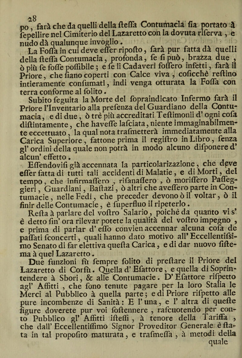 po farà che da quelli della fletta Contumacia fia portato à fepellire nel Cimiterio del Lazaretto con la dovuta riferva , e nudo dà qualunque invoglio. v La Folla in cui deve efler ripofto, fara pur fatta da quelli della fteffa Contumacia, profonda, fe fi può, brazza due , ò più fe folle poflibile ; e fe li Cadaveri fodero infetti, farà il Priore, che fiano coperti con Calce viva , coficchè reftino Intieramente confumati, indi venga otturata la Fofla con terra conforme al folito. Subito feguita la Morte del fopraindicato Infermo farà il Priore l’Inventario alla prefenza del Guardiano della Contu¬ macia , e di due, ò tré più accreditati Teftimonii d’ogni cofa diftintamente, che havefle lafciata, niente immaginabilmen¬ te eccettuato, la qual nota trafmetterà immediatamente alla Carica Superiore, fattone prima il regiftro in Libro, fenza gl’ ordini della quale non potrà in modo alcuno difponere d’ alcun’ effetto. Effendovifi già accennata la particolarizazione, che dpve efler fatta di tutti tali accidenti di Malatie, e di Morti, del tempo, che infirmaflero , rifanaffero , ò moriflero Pafleg- gieri, Guardiani, Baftazi, ò altri che avellerò parte in Con¬ tumacie , nelle Fedi, che preceder devono ò il voltar, ò il finir delle Contumacie, è fuperfluo il ripeterlo. Refta à parlare del voftro Salario, poiché da quanto vis’ è detto fin’ora rilevar potete la qualità del voftro impegno , e prima di parlar d’eflò convien accennar alcuna cofa de pafiati {concerti, quali hanno dato motivo all* Eccellentifsi- mo Senato di far elettiva quefta Carica, e di dar nuovo fifte- ma à quel Lazaretto. Due funzioni fù Tempre folito di preftare il Priore del Lazaretto di Cor fu. Quella d’Efattore, e quella di Soprin¬ tendere à Sbori, &amp; alle Contumacie. D’Efattore rifpetto agl’ Affitti , che fono tenute pagare per la loro Stalla le Merci al Pubblico à quella parte ; e di Priore rifpetto alle pure incombenze di Sanità : E l’una, e 1’ altra di quelle figure doverete pur voi foftennere , rafcuotendo per con¬ to Pubblico gl’ Affitti ifteflì , à tenore della Tariffa , che dall’ Eccellentifiìmo Signor Proveditor Generale è fia¬ ta in tal propofito maturata, e trafmefla , à metodi della quale