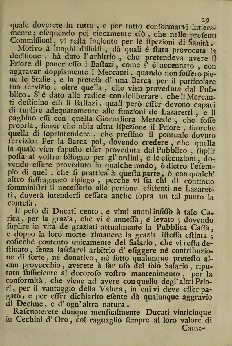 quale doverne in tutto , e per tutto conformarvi intiera* mente ; efequendo poi ciecamente ciò , che nelle prefenti Commilitoni, vi refta ingioino per le ifpezioni di Sanità. Motivo à lunghi dilhdii , dà quali è fiata provocata la derilione , hà dato l’arbitrio , che pretendeva avere il Priore di poner effo i Baflazi, come s’ è accennato , con aggravar doppiamente ì Mercanti, quando non fodero pie¬ ne le Stalie , e la pretefa d’ una Barca per il patticolare fuo fervizio , oltre quella , che vien proveduta dal Pub¬ blico. S’è dato alla radice con deliberare, che li Mercan¬ ti dcftinino eflì li Bailazi, quali però efler devono capaci di fuplire adequatamente alle funzioni de Lazaretti , e li paghino elfi con quella Giornaliera Mercede , che folle propria, fenza che abia altra ifpezione il Priore , fuorché quella di foprintendere , che predino il pontuale dovuto fervizio ; Per la Barca poi, dovendo credere , che quella la quale vien fupofto efler provednta dal Pubblico , fuplir pofla al voftro bifogno per gl’ ordini, e le efecuzioni, do¬ vendo edere proveduto in qualche modo, ò dietro i’efem- pio di quel , che fi prattica à quella parte, ò conqualch’ altro fuffraganeo ripiego , perche vi fia chi di continuo fomminiftri il neceflario alle perfone efiftenti ne Lazaret¬ ti, doverà intenderli ceffata anche fopra un tal punto la contefa. Il pelo di Ducati cento, e vinti annui infido à tale Ca¬ rica, per la grazia, che vi è annefla, è levato ; dovendo fuplire in vita de graziati attualmente la Pubblica Cada, e doppo la loro morte rimanere la grazia iftefla eflinta ; coficchè contento unicamente del Salario, che vi refla de- ftinato, fenza Iafciarvi arbitrio d’ efiggere nè contribuzio¬ ne di forte, nè donativo, nè fotto qualunque preteflo al¬ cun provecchio, averete à far ufo del folo Salario, ripu¬ tato {ufficiente al decorofo voftro mantenimento, per la conformità, che viene ad avere con quello degl’altri Pino¬ li , per il vantaggio, della Valuta, in cui vi deve efler pa¬ gato j e per efler dichiarito efente dà qualunque aggravio di Decime, e d’ogn’altra natura. Rafcuoterete dunque menfualmente Ducati vinticinque in Cechini d’Oro, col raguaglio fempre al loro valore di Carne-