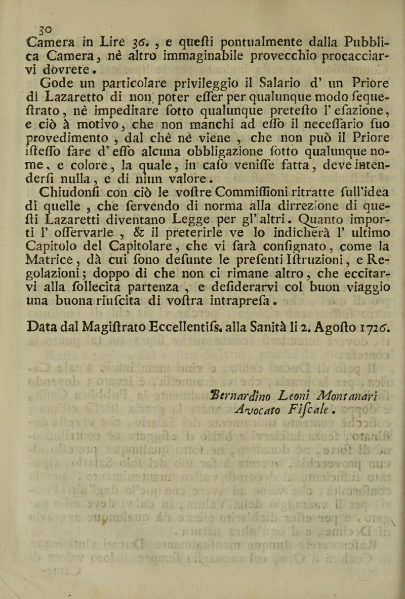 ì° Camera in Lire 36. , e quelli pontualmente dalla Pubbli¬ ca Camera, nè altro immaginabile provecchio procacciar¬ vi dovrete. Gode un particolare privileggio il Salario d’ un Priore di Lazaretto di non. poter elfer per qualunque modo feque- lirato, nè impeditare fotto qualunque pretefto l’efazione, e ciò à motivo, che non manchi ad elfo il necefiario fuo provedimento , dal chè nè viene , che non può il Priore ideilo fare d’e dò alcuna obbligazione fotto qualunque no¬ me , e colore, la quale, in cafo venilfe fatta, deve inten¬ derli nulla, e di niun valore. Chiudonfl con ciò le vollre Commiflìoni ritratte full’idea di quelle , che fervendo di norma alla direzione di que¬ lli Lazaretti diventano Legge per gl’altri. Quanto impor¬ ti 1’ olfervarle , & il preterirle ve Io indicherà 1’ ultimo Capitolo del Capitolare, che vi farà confignato, come la Matrice, dà cui fono defunte le prefenti Istruzioni, e Re¬ golazioni; doppo di che non ci rimane altro, che eccitar¬ vi alla follecita partenza , e desiderarvi col buon viaggio una buona riufcita di volìra intraprefa. % ' -* * v . . • ' • * Data dal Magistrato Eccellentifs. alla Sanità li 2. Agolto 1725. 3bernardino Leoni Montanari Avocato Fifcale.