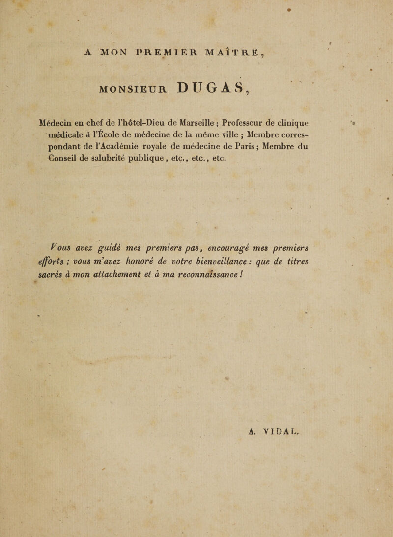 A MON PREMIER MAÎTRE, -j ■* MONSIEUR DUGAS, Médecin en chef de l’hôtel-Dieu de Marseille ; Professeur de clinique médicale à l’École de médecine de la même Tille ; Membre corres¬ pondant de l’Académie royale de médecine de Paris ; Membre du Conseil de salubrité publique, etc., etc., etc. o Z7ous avez guidé mes premiers pas, encouragé mes premiers efforts ; vous m’avez honoré de votre bienveitlance : que de titres sacrés à mon attachement et à ma reconnaissance ! A. YI D AL.