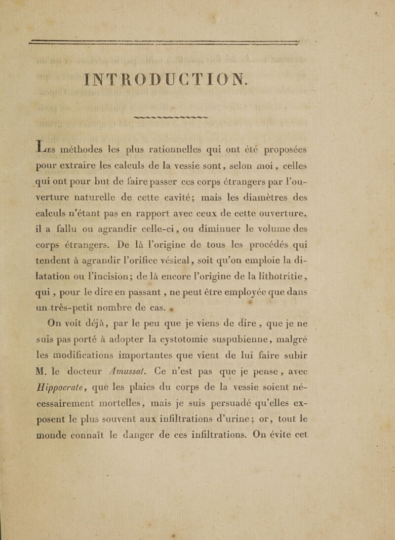 Les méthodes les plus rationnelles qui ont été proposées pour extraire les calculs de la vessie sont, selon moi, celles qui ont pour but de faire passer ces corps étrangers par Fou- verture naturelle de cette cavité; mais les diamètres des calculs n’étant pas en rapport avec ceux de cette ouverture, il a fallu ou agrandir celle-ci, ou diminuer le volume des corps étrangers. De là Forigine de tous les procédés qui tendent à agrandir Forilice vésical, soit qu’on emploie la di¬ latation ou l’incision; de là encore Forigine de la lithotritie, qui, pour le dire en passant, ne peut être employée que dans un très-petit nombre de cas. * On voit déjà, par le peu que je viens de dire , que je ne suis pas porté à adopter la cystotomie suspubienne, malgré les modifications importantes que vient de lui faire subir M. le docteur Amassai. Ce n’est pas que je pense , avec Hippocrate, que les plaies du corps de la vessie soient né¬ cessairement mortelles, mais je suis persuadé qu’elles ex¬ posent le plus souvent aux infiltrations d’urine; or, tout le monde connaît le danger de ces infiltrations. On évite cet