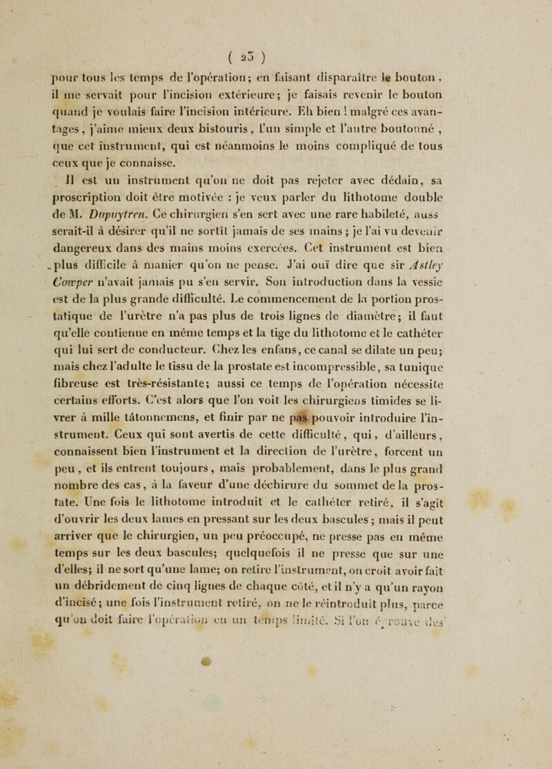 pour tous les temps de l’opération; en faisant disparaître le bouton, il me servait pour l’incision extérieure; je faisais revenir le bouton quand je voulais faire l’incision intérieure. Eli bien ! malgré ces avan¬ tages , j’aime mieux deux bistouris, l’un simple et l’autre boutonné , que cet instrument, qui est néanmoins le moins compliqué de tous ceux que je connaisse. il est un instrument qu’on ne doit pas rejeter avec dédain, sa proscription doit être motivée : je veux parler du lithotonie double de M. Dupuytren. Ce chirurgien s’en sert avec une rare habileté, auss serait-il à désirer qu’il ne sortît jamais de ses mains ; je l’ai vu devenir dangereux dans des mains moins exercées. Cet instrument est bien .plus difficile à manier qu’on ne pense. J’ai ouï dire que sir Astley Cowper n’avait jamais pu s’en servir. Son introduction dans la vessie est de la plus grande difficulté. Le commencement de la portion pros¬ tatique de l’urètre n’a pas plus de trois lignes de diamètre; il faut qu’elle contienne en même temps et la tige du lithotome et le cathéter qui lui sert de conducteur. Chez les enfans, ce canal se dilate un peu; mais chez l’adulte le tissu de la prostate est incompressible, sa tunique fibreuse est très-résistante; aussi ce temps de l’opération nécessite certains efforts. C’est alors que l’on voit les chirurgiens timides se li¬ vrer à mille tâtonnemens, et finir par ne pas pouvoir introduire l’in¬ strument. Ceux qui sont avertis de celte difficulté, qui, d’ailleurs, connaissent bien l’instrument et la direction de l’urètre, forcent un peu , et ils entrent toujours, mais probablement, dans le plus grand nombre des cas, à la faveur d’une déchirure du sommet de la pros¬ tate. Une fois le lithotome introduit et le cathéter retiré, il s’agit d’ouvrir les deux lames en pressant sur les deux bascules ; mais il peut arriver que le chirurgien, un peu préoccupé, ne presse pas en même temps sur les deux bascules; quelquefois il ne presse que sur une d’elles; il ne sort qu’une lame; on relire l’instrument, on croit avoir fait un débridement de cinq lignes de chaque côté, et il n’y a qu’un rayon d’incisé; une fois l’instrument retiré, on ne le réintroduit plus, parce qu’on doit faire l’opération en un temps limité. Si l’on é touyc des
