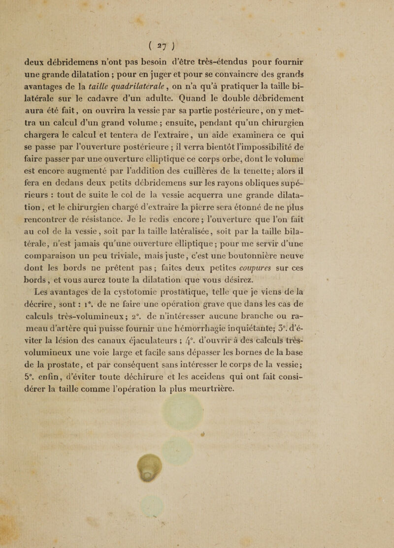 deux débridemens n’ont pas besoin d’être très-étendus pour fournir une grande dilatation ; pour en juger et pour se convaincre des grands avantages de la taille quadrilatérale , on n’a qu’à pratiquer la taille bi¬ latérale sur le cadavre d’un adulte. Quand le double débridement aura été fait, on ouvrira la vessie par sa partie postérieure, on y met¬ tra un calcul d’un grand volume ; ensuite, pendant qu’un chirurgien chargera le calcul et tentera de l’extraire, un aide examinera ce qui se passe par l’ouverture postérieure ; il verra bientôt l’impossibilité de faire passer par une ouverture elliptique ce corps orbe, dont le volume est encore augmenté par l’addition des cuillères de la tenelte; alors il fera en dedans deux petits débridemens sur les rayons obliques supé¬ rieurs : tout de suite le col de la vessie acquerra une grande dilata¬ tion , et le chirurgien chargé d’extraire la pierre sera étonné de ne plus rencontrer de résistance. Je le redis encore ; l’ouverture que l’on fait au col de la vessie, soit par la taille latéralisée, soit par la taille bila¬ térale, n’est jamais qu’une ouverture elliptique; pour me servir d’une comparaison un peu triviale, mais juste, c’est une boutonnière neuve dont les bords ne prêtent pas ; faites deux petites coupures sur ces bords, et vous aurez toute la dilatation que vous désirez. Les avantages de la cystotomie prostatique, telle que je viens de la décrire, sont : 1°. de ne faire une opération grave que dans les cas de calculs très-volumineux; 2°. de n’intéresser aucune branche ou ra¬ meau d’artère qui puisse fournir une hémorrhagie inquiétante; 3°. d’é¬ viter la lésion des canaux éjaculateurs ; 4°- d’ouvrir à des calculs très- volumineux une voie large et facile sans dépasser les bornes de la base de la prostate, et par conséquent sans intéresser le corps de la vessie; 5°. enfin, d’éviter toute déchirure et les accidens qui ont fait consi¬ dérer la taille comme l’opération la plus meurtrière.