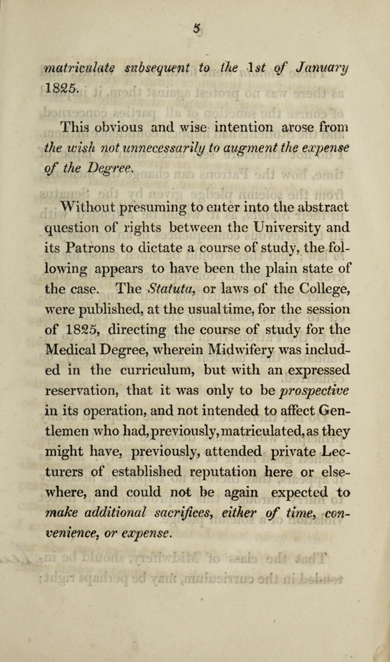 matriculate subsequent to the 1st qf January 1825. This obvious and wise intention arose from the wish not unnecessarily to augment the expense of the Degree, Without presuming to enter into the abstract question of rights between the University and its Patrons to dictate a course of study, the fol¬ lowing appears to have been the plain state of the case. The Statuta, or laws of the College, were published, at the usual time, for the session of 1825, directing the course of study for the Medical Degree, wherein Midwifery was includ¬ ed in the curriculum, but with an expressed reservation, that it was only to be prospective in its operation, and not intended to affect Gen¬ tlemen who had, previously, matriculated, as they might have, previously, attended private Lec¬ turers of established reputation here or else¬ where, and could not be again expected to make additional sacrifices, either of time, con¬ venience, or expense.