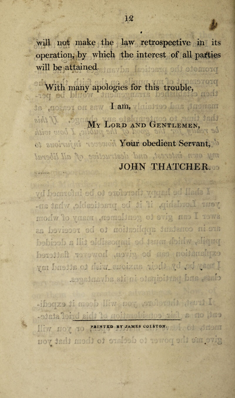 9 n 1 will not make the. law retrospective in its operationji by wHch the interest of all parties will bejattained- / f • f-% With many apologies for this trouble, X lam, T- My Lord akd Gentlemen, ■ V Vi - : * ‘. Yoiif obedient Servant, ^ V JOHN THATCHER. < . «■ M »V>< «•( ~ ;i - _J. w - . A 0.4 o \A ,C>k A ' railCTKD »Y JAMES COLSTOW. lyyr 1