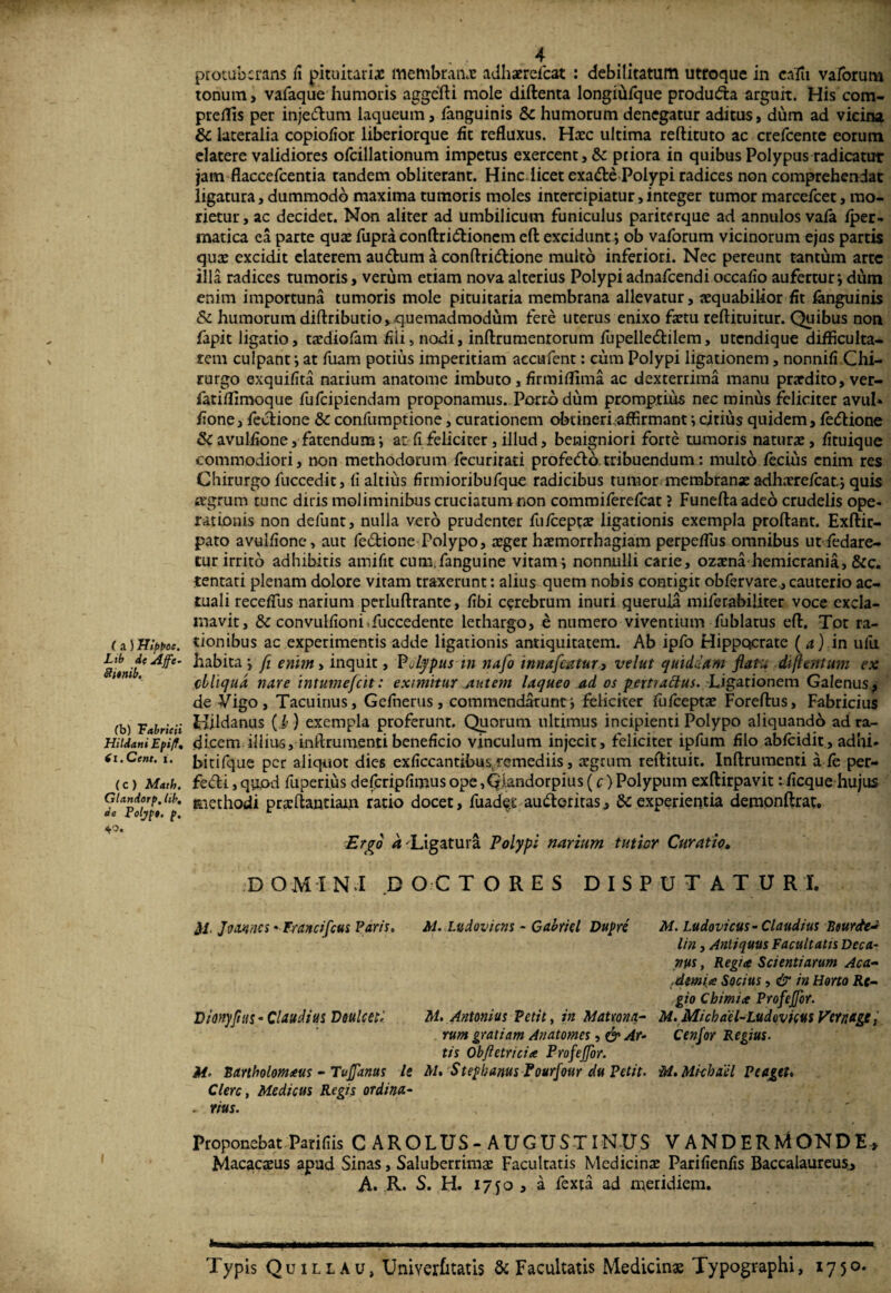 (a) Wf>t>ac. Lib d( Affe- 8iinib. (b) 'Fabricii Hildani Epiff, (i. Ccnt. i. (C ) Math. Glandorp. lib, de Polypt. p. 40. f 4 protuberans fi pituitariae membranae adhaerefeat : debilitatum utroque in calli valbrum tonum, vafaque humoris aggefti mole diftenta longihfque produda arguit. His com- preilis per injedum laqueum, fanguinis &c humorum denegatur aditus, dum ad vicina 8c lateralia copiofior liberiorque fit refluxus. Haec ultima reftituto ac crefcente eorum elatere validiores ofcillationum impetus exercent, Sc priora in quibus Polypus radicatur jam flaccefcentia tandem obliterant. Hinc iicetexade Polypi radices non comprehendat ligatura, dummodo maxima tumoris moles intercipiatur, integer tumor marcefcet, mo¬ rietur, ac decidet. Non aliter ad umbilicum funiculus pariterque ad annulos vafa fper- matica ea parte quae fupra conftridionem eft excidunt ; ob vaforum vicinorum ejus partis quae excidit elaterem audum a conftridione multo inferiori. Nec pereunt tantum arte illa radices tumoris, verum etiam nova alterius Polypi adnafeendi occafio aufertur; dum enim importuna tumoris mole pituitaria membrana allevatur, aequabilior fit fanguinis & humorum diftributio, quemadmodum fere uterus enixo faetu reflituitur. Quibus non fapit ligatio, taediofam fili» nodi, inftrumenrorum fupelledilem, utendique difficulta¬ tem culpant; at fuam potius imperitiam accufent: cum Polypi ligationem, nonnifi Chi¬ rurgo exquifita narium anatome imbuto, firmiflima ac dexterrima manu praedito, ver- fatiflimoque fufeipiendam proponamus. Porro dum promptius nec minus feliciter avul* fione, fedione & confumptione, curationem obcineri.affirmant; citius quidem, fedione & avulfione, fatendum; at fi feliciter, illud, benigniori forte tumoris naturae, fituique commodiori, non methodorum fecurirati profedo tribuendum: multo, fecius enim res Chirurgo fuccedit, fi altius firmioribufque radicibus tumor membrana: adharefeat.; quis agrum tunc diris moliminibus cruciatum non commiferefcat ? Funefta adeo crudelis ope¬ rationis non delunt, nulla vero prudenter fiu/ceptae ligationis exempla proflant. Exftir- pato avulfione, aut fie dio ne Polypo, aeger haemorrhagiam perpeflus omnibus ut Pedare¬ tur irrito adhibitis amifit cum.fianguine vitam; nonnulli carie, ozaena hemicrania, &c. tentati plenam dolore vitam traxerunt: alius quem nobis contigit obfiervare., cauterio ac¬ tuali receflus narium perluftrante, fibi cerebrum inuri querula mifierabiliter voce excla¬ mavit, & convulfioni,fuccedentc lethargo, e numero viventium fiublatus efl. Tot ra¬ tionibus ac experimentis adde ligationis antiquitatem. Ab ipfio Hippocrate (a) in ufiu habita; fl enim > inquit, P jtypus m nafo inna[catur3 velut quiddam flatu diflentum ex ebliqud nare intumefeit: eximitur Autem laqueo ad os pettiaclus. Ligationem Galenus^ de Vigo, Tacuinus, Gefinerus, commendarunt; feliciter fufeeptae Foreflus, Fabricius Hildanus (i) exempla proferunt. Quorum ultimus incipienti Polypo aliquando ad ra¬ dicem illius, inftrumenti beneficio vinculum injecit, feliciter ipfium filo abfeidit, adhi- bitifique per aliquot dies exficcantibus(remediis, agrum reftituit. Inftrumenti a fe per- fedi, quod fiuperius deficripfimus ope ,Qiandorpius (c) Polypum exftirpavit rficque hujus methodi praftantiam ratio docet, fuade.s audoritas, & experientia demonftrat. Ergo a -Ligatura Polypi narium tutior Curatio. DOMINI .DOCTO RES DISPUTATURI. M. Jvannes -Francifcus Paris. M. Ludovicns - Gabriel Dupre M. Ludovicus - Claudius Beurde* lin, Antiquus Facultatis Deca¬ nus, Regi ce Scientiarum Aca- (demi ce Socius, & in Horto Re¬ gio Cbimice Profefor. Dionyfuis- Claudius Veulcetl M, Antonius Petit, in Matrna- M. Micbael-Ludovkus Feraage, rum gratiam Anatomes, & At- Cenfor Regius, tis Obftetricice ProfeJJor. M. Rariholomceus - Tu fanas le M. S tefbanus Pourfour du Petit. M. Mi-chael Pe aget, Clere, Medicus Regis ordina- . rius. Proponebat Parifiis C AROLUS-AUGUSTINUS V ANDERMONDE, Macacaus apud Sinas, Saluberrima: Facultatis Medicina Parifienfis Baccalaureus, A. R. S. H. 17 fo , a fexta ad meridiem. »— T .... fi .-1.11 - - ■- - -r ■—- ------- ... Typis Quillau, Univerfitatis & Facultatis Medicinas Typographi, 1750.