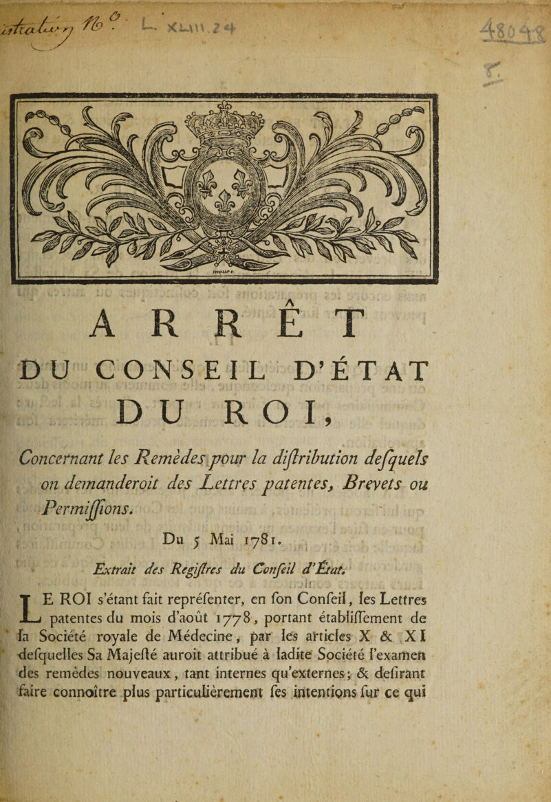 A ARRET DU CONSEIL D’ÉTAT DU ROI, Concernant les Remèdes pour la diflribution defquels on demanderait des Lettres patentes, Brevets ou PermiJJions. Du 5 Mai 1781. Extrait des RegiJIres du Confeil d’Êtat. J U h . LE ROI s étant fait repréfenter, en fon Confeil, les Lettres patentes du mois d’août 1778, portant étabiiflement de fa Société royale de Médecine, par les artieks X &amp; XI defqueiles Sa Majefté auroit attribué à ladite Société fexamen des remèdes nouveaux, tant internes quexternes; &amp; defirant faire connoître plus particulièrement fes intentions fur ce qui