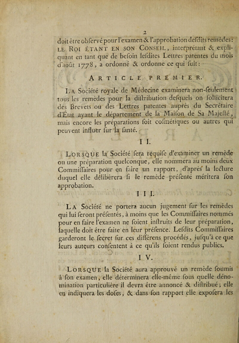doit être übfervé pour l’examen & l’approbation défaits remèdes : le Roi étant en son Conseil, interprétant 6c expii- ouant en tant que de befoin lefdites Lettres patentes du mois d’août 1778, a ordonné 6c ordonne ce qui fuit: Article premier. I, r\ Société royale de Médecine examinera non-feulement tous les remèdes pour La diiïribution defquels on foîiicitera des Brevets ou des Lettres patentes auprès du Secrétaire d’Etat ayant le département de la Marfon de Sa Majeiïé, mais encore les préparations foit cofmétiques ou autres qui peuvent influer fur la fanté. I I. LORSQUE la Société fera requife d’examiner un remède ou une préparation quelconque, elle nommera au moins deux Commiiïaires pour en faire un rapport, d’après la lecflure duquel elle délibérera fl le remède préfenté méritera fon approbation. I I I. L A Société ne portera aucun jugement fur les remèdes qui lui feront préfentés, à moins que les Commiiïaires nommés pour en faire l’examen ne foient inflruits de leur préparation, laquelle doit être faite en leur préfence. Lefdits Commiiïaires garderont le fecret fur ces différons procédés, jufqu’à ce que leurs auteurs confentent à ce qu’ils foient rendus publics. IV. LORSQUE la Société aura approuvé un remède fournis à fon examen, elle déterminera elle-même fous quelle déno¬ mination particulière il devra être annoncé 6c diiïribué ; elle en indiquera les dofes, 6e dans fon rapport elle expofera les 1