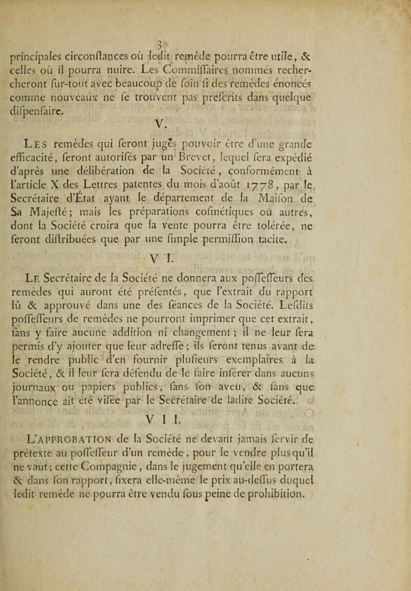 principales circonftances où ledit remède pourra être utile, 6c ceües où ii pourra nuire. Les Commiffiures nommés recher¬ cheront fur-tout avec beaucoup de foin fi des remèdes énoncés comme nouveaux ne fe trouvent pas préfcrits dans quelque difpenfaire. V. Les remèdes qui feront juges pouvoir être d’une grande efficacité, feront autorifés par un Brevet, lequel fera expédié d’après une délibération de la Société, conformément à l’article X clés Lettres patentes du mois d’août 1778, par le Secrétaire d’Etat ayant le département de la Maifon de Sa Majefté; mais les préparations cofmétiques ou autres, dont la Société croira que la vente pourra être tolérée, ne feront didribuées que par une fimple permiffion tacite. V !. Le Secrétaire de la Société ne donnera aux poiTeffieurs des remèdes qui auront été préfentés, que l’extrait du rapport lu 6c approuvé dans une des féances de la Société. Lefdits poffeffieurs de remèdes ne pourront imprimer que cet extrait, fans y faire aucune addition ni changement ; il ne leur fera permis d’y ajouter que leur adreffie ; iis feront tenus avant de: le rendre public d’en fournir piufieurs exemplaires à la Société, 6c il leur fera défendu de le faire inférer dans aucuns journaux ou papiers publics, fans fon aveu, 6c fans que l’annonce ait été vifée par le Secrétaire de ladite Société. Vil. L’approbation de la Société ne devant jamais fervir de prétexte au poffieffeur d’un remède, pour le vendre plus qu’il ne vaut ; cette Compagnie, dans le jugement quelle en portera 6c dans fon rapport, fixera elle-même le prix au-deffius duquel ledit remède ne pourra être vendu fous peine de prohibition.
